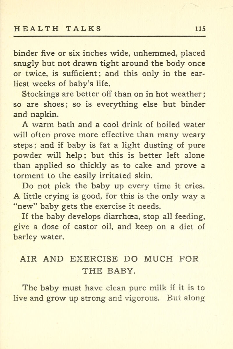 binder five or six inches wide, unhemmed, placed snugly but not drawn tight around the body once or twice, is sufficient; and this only in the ear- liest weeks of baby's life. Stockings are better off than on in hot weather; so are shoes; so is everything else but binder and napkin. A warm bath and a cool drink of boiled water will often prove more effective than many weary steps; and if baby is fat a light dusting of pure powder -wall help; but this is better left alone than applied so thickly as to cake and prove a torment to the easily irritated skin. Do not pick the baby up every time it cries. A little crying is good, for this is the only way a *'new baby gets the exercise it needs. If the baby develops diarrhoea, stop all feeding, give a dose of castor oil, and keep on a diet of barley water. AIR AND EXERCISE DO MUCH FOR THE BABY. The baby must have clean pure milk if it is to live and grow up strong and vigorous. But along