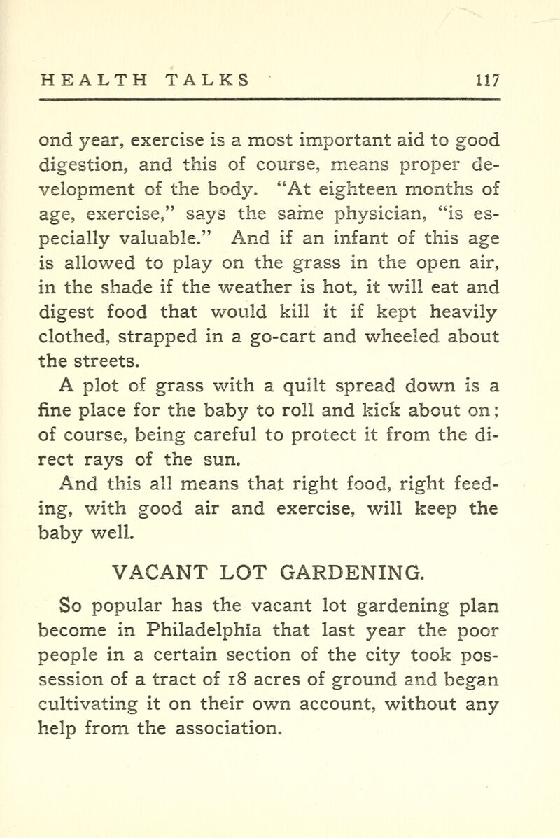 ond year, exercise is a most important aid to good digestion, and this of course, means proper de- velopment of the body. At eighteen months of age, exercise, says the sarne physician, is es- pecially valuable. And if an infant of this age is allowed to play on the grass in the open air, in the shade if the weather is hot, it will eat and digest food that would kill it if kept heavily clothed, strapped in a go-cart and wheeled about the streets. A plot of grass with a quilt spread down is a fine place for the baby to roll and kick about on; of course, being careful to protect it from the di- rect rays of the sun. And this all means that right food, right feed- ing, with good air and exercise, will keep the baby well. VACANT LOT GARDENING. So popular has the vacant lot gardening plan become in Philadelphia that last year the poor people in a certain section of the city took pos- session of a tract of i8 acres of ground and began cultivating it on their own account, without any help from the association.