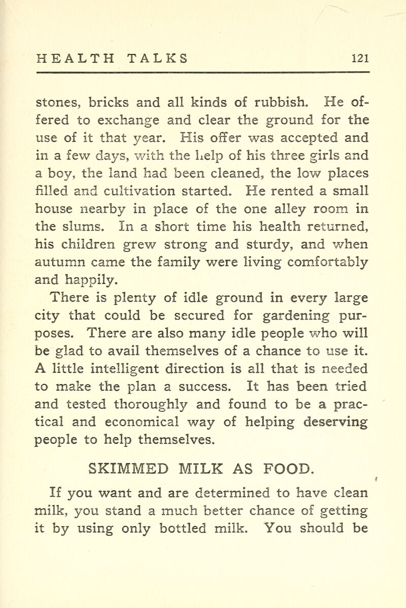 stones, bricks and all kinds of rubbish. He of- fered to exchange and clear the ground for the use of it that year. His offer was accepted and in a few days, with the help of his three girls and a boy, the land had been cleaned, the low places filled and cultivation started. He rented a small house nearby in place of the one alley room in the slums. In a short time his health returned, his children grew strong and sturdy, and when autumn came the family were living comfortably and happily. There is plenty of idle ground in every large city that could be secured for gardening pur- poses. There are also many idle people v/ho will be glad to avail themselves of a chance to use it. A little intelligent direction is all that is needed to make the plan a success. It has been tried and tested thoroughly and found to be a prac- tical and economical way of helping deserving people to help themselves. SKIMMED MILK AS FOOD. If you want and are determined to have clean milk, you stand a much better chance of getting it by using only bottled milk. You should be