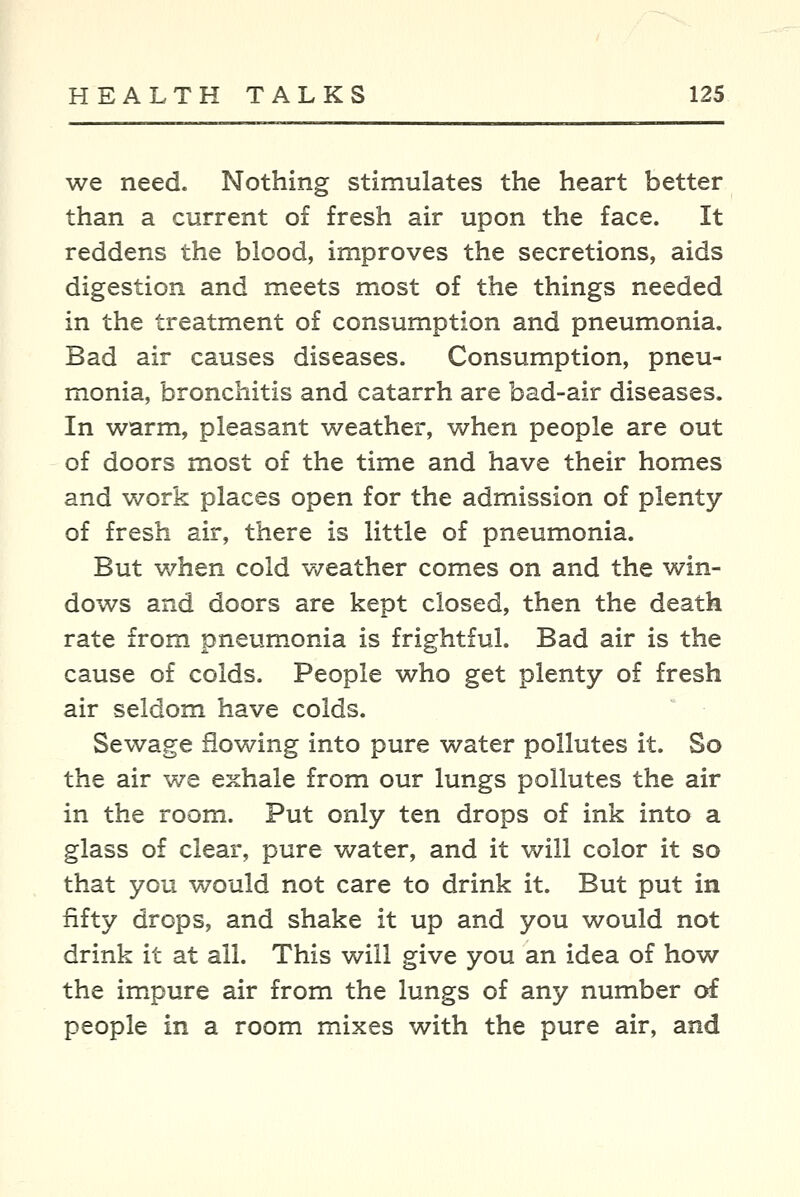 we need. Nothing stimulates the heart better than a current of fresh air upon the face. It reddens the blood, improves the secretions, aids digestion and meets most of the things needed in the treatment of consumption and pneumonia. Bad air causes diseases. Consumption, pneu- monia, bronchitis and catarrh are bad-air diseases. In warm, pleasant weather, when people are out of doors most of the time and have their homes and work places open for the admission of plenty of fresh air, there is little of pneumonia. But when cold v/eather comes on and the win- dows and doors are kept closed, then the death rate from pneumonia is frightful. Bad air is the cause of colds. People who get plenty of fresh air seldom have colds. Sewage flowing into pure water pollutes it. So the air we exhale from our lungs pollutes the air in the room. Put only ten drops of ink into a glass of clear, pure water, and it will color it so that you would not care to drink it. But put in fifty drops, and shake it up and you would not drink it at all. This will give you an idea of how the imxpure air from the lungs of any number of people in a room mixes with the pure air, and