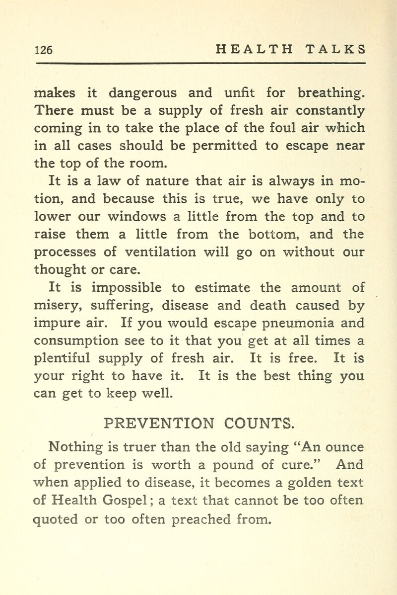 makes it dangerous and unfit for breathing. There must be a supply of fresh air constantly coming in to take the place of the foul air which in all cases should be permitted to escape near the top of the room. It is a law of nature that air is always in mo- tion, and because this is true, we have only to lower our windows a little from the top and to raise them a little from the bottom, and the processes of ventilation will go on without our thought or care. It is impossible to estimate the amount of misery, suffering, disease and death caused by impure air. If you would escape pneumonia and consumption see to it that you get at all times a plentiful supply of fresh air. It is free. It is your right to have it. It is the best thing you can get to keep well. PREVENTION COUNTS. Nothing is truer than the old saying An ounce of prevention is worth a pound of cure. And when applied to disease, it becomes a golden text of Health Gospel; a text that cannot be too often quoted or too often preached from.