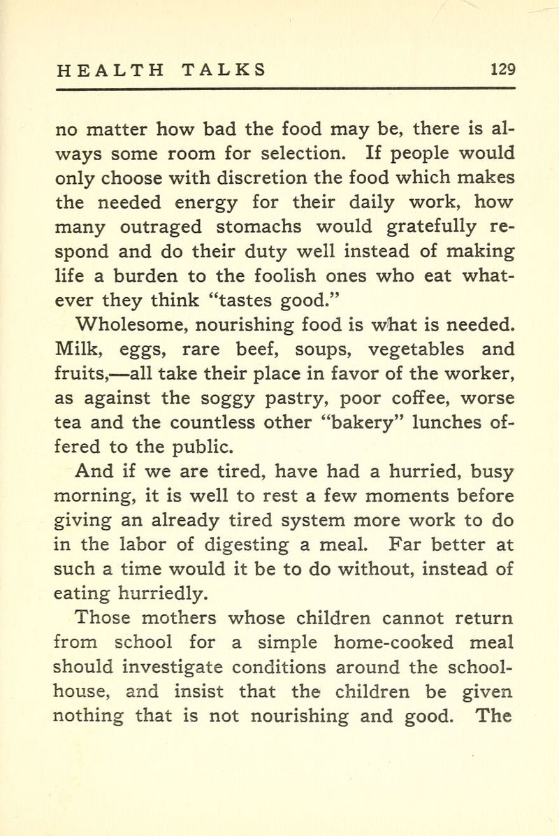 no matter how bad the food may be, there is al- ways some room for selection. If people would only choose with discretion the food which makes the needed energy for their daily work, how many outraged stomachs would gratefully re- spond and do their duty well instead of making life a burden to the foolish ones who eat what- ever they think tastes good. Wholesome, nourishing food is what is needed. Milk, eggs, rare beef, soups, vegetables and fruits,—all take their place in favor of the worker, as against the soggy pastry, poor coffee, worse tea and the countless other bakery lunches of- fered to the public. And if we are tired, have had a hurried, busy morning, it is well to rest a few moments before giving an already tired system more work to do in the labor of digesting a meal. Far better at such a time would it be to do without, instead of eating hurriedly. Those mothers whose children cannot return from school for a simple home-cooked meal should investigate conditions around the school- house, and insist that the children be given nothing that is not nourishing and good. The