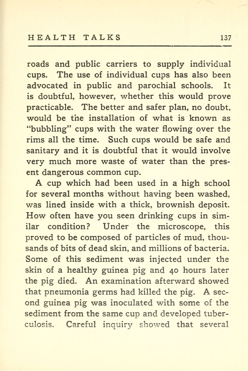 roads and public carriers to supply individual cups. The use of individual cups has also been advocated in public and parochial schools. It is doubtful, however, whether this would prove practicable. The better and safer plan, no doubt, would be the installation of what is known as bubbling cups with the water flowing over the rims all the time. Such cups would be safe and sanitary and it is doubtful that it would involve very much more waste of water than the pres- ent dangerous common cup. A cup which had been used in a high school for several months without having been washed, was lined inside with a thick, brownish deposit. How often have you seen drinking cups in sim- ilar condition? Under the microscope, this proved to be composed of particles of mud, thou- sands of bits of dead skin, and millions of bacteria. Some of this sediment was injected under the skin of a healthy guinea pig and 40 hours later the pig died. An examination afterward showed that pneumonia germs had killed the pig. A sec- ond guinea pig was inoculated with some of the sediment from the same cup and developed tuber- culosis. Careful inquiry showed that several