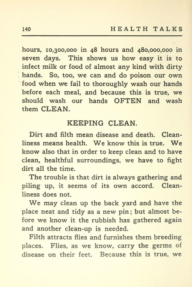 hours, 10,300,000 in 48 hours and 480,000,000 in seven days. This shows us how easy it is to infect milk or food of almost any kind with dirty hands. So, too, we can and do poison our own food when we fail to thoroughly wash our hands before each meal, and because this is true, we should wash our hands OFTEN and wash them CLEAN. KEEPING CLEAN. Dirt and filth mean disease and death. Clean- liness means health. We know this is true. We know also that in order to keep clean and to have clean, healthful surroundings, we have to fight dirt all the time. The trouble is that dirt is always gathering and piling up, it seems of its own accord. Clean- liness does not. We may clean up the back yard and have the place neat and tidy as a new pin; but almost be- fore we know it the rubbish has gathered again and another clean-up is needed. Filth attracts flies and furnishes them breeding places. Flies, as we know, carry the germs of disease on their feet. Because this is true, we