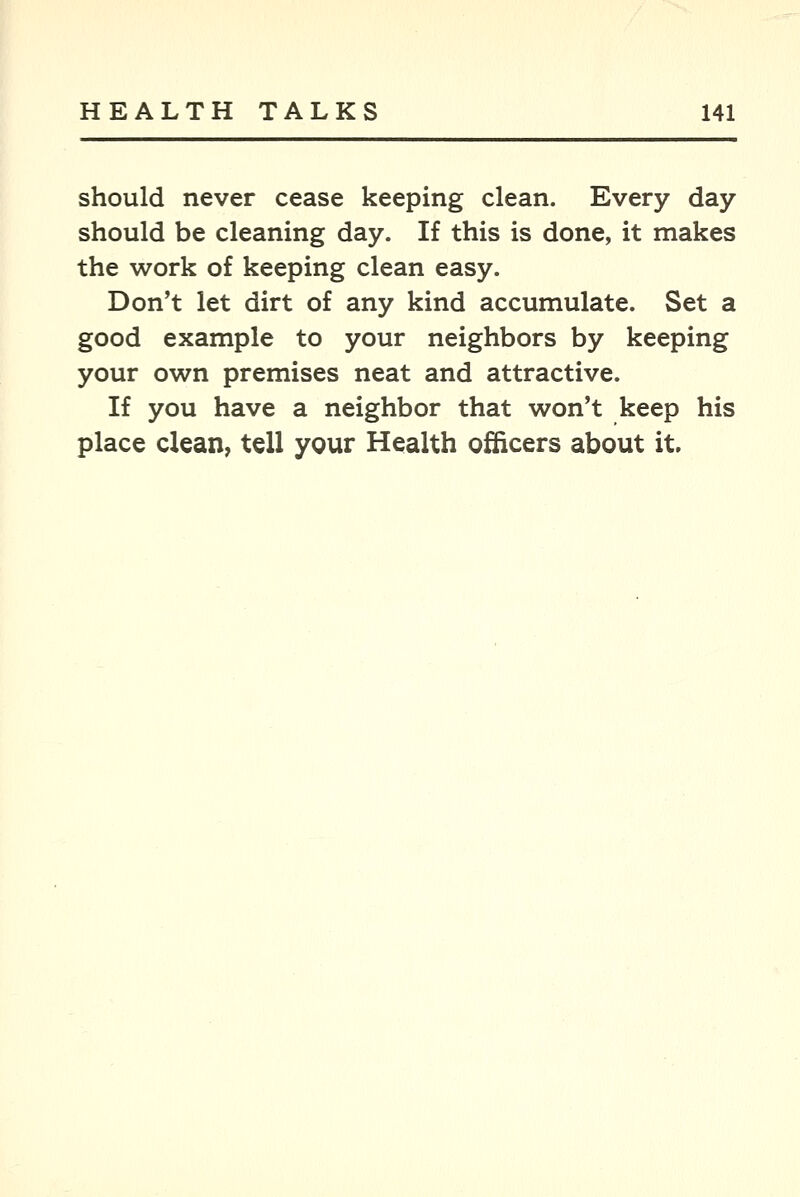 should never cease keeping clean. Every day should be cleaning day. If this is done, it makes the work of keeping clean easy. Don't let dirt of any kind accumulate. Set a good example to your neighbors by keeping your own premises neat and attractive. If you have a neighbor that won't keep his place clean, tell your Health officers about it.