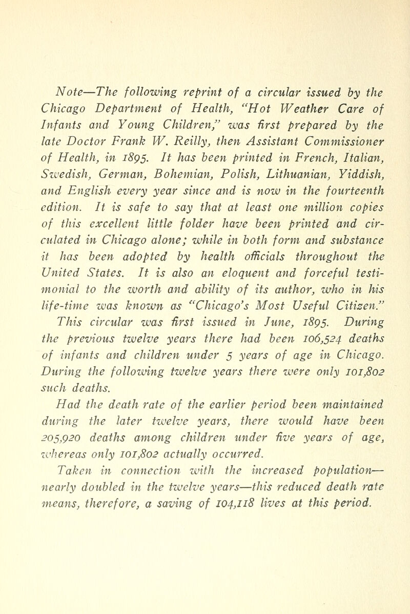 Note—The folloming reprint of a circular issued by the Chicago Department of Health, ''Hot Weather Care of Infants and Young Children, was Urst prepared by the late Doctor Frank W. Reilly, then Assistant Commissioner of Health, in 1895. It has been printed in French, Italian, Swedish, German, Bohemian, Polish, Lithuanian, Yiddish, and English every year since and is now in the fourteenth edition. It is safe to say that at least one million copies of this excellent little folder have been printed and cir- culated in Chicago alone; while in both form and substance it has been adopted by health officials throughout the United States. It is also an eloquent and forceful testi- monial to the worth and ability of its author, who in his life-time was known as ''Chicago's Most Useful Citizen This circular was first issued in June, iSgs. During the previous twelve years there had been 106,524 deaths of infants and children under 5 years of age in Chicago. During the following twelve years there were only 101,802 such deaths. Had the death rate of the earlier period been maintained during the later twelve years, there zuould have been 205,920 deaths among children under five years of age, whereas only 101,802 actually occurred. Taken in connection with the increased population— nearly doubled in the twelve years—this reduced death rate means, therefore, a saving of 104,118 lives at this period.