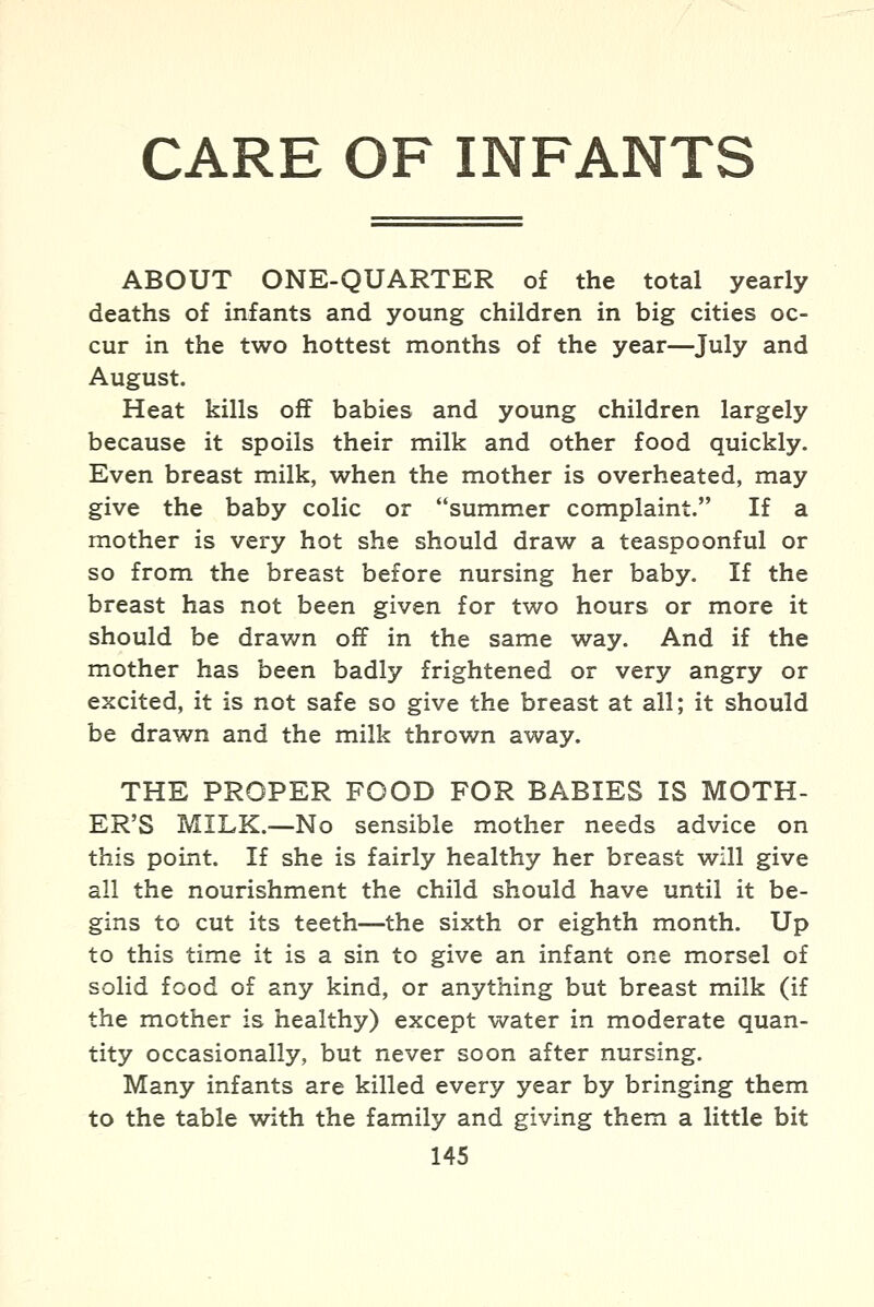 CARE OF INFANTS ABOUT ONE-QUARTER of the total yearly deaths of infants and young children in big cities oc- cur in the two hottest months of the year—July and August. Heat kills off babies and young children largely because it spoils their milk and other food quickly. Even breast milk, when the mother is overheated, may give the baby colic or summer complaint. If a mother is very hot she should draw a teaspoonful or so from the breast before nursing her baby. If the breast has not been given for two hours or more it should be drawn off in the same way. And if the mother has been badly frightened or very angry or excited, it is not safe so give the breast at all; it should be drawn and the milk thrown away. THE PROPER FOOD FOR BABIES IS MOTH- ER'S MILK.—No sensible mother needs advice on this point. If she is fairly healthy her breast will give all the nourishment the child should have until it be- gins to cut its teeth—the sixth or eighth month. Up to this time it is a sin to give an infant one morsel of solid food of any kind, or anything but breast milk (if the mother is healthy) except water in moderate quan- tity occasionally, but never soon after nursing. Many infants are killed every year by bringing them to the table with the family and giving them a little bit