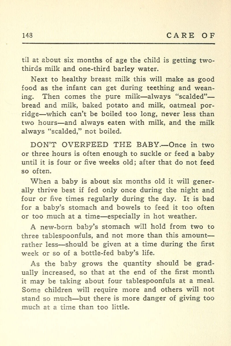 til at about six months of age the child is getting two- thirds milk and one-third barley water. Next to healthy breast milk this will make as good food as the infant can get during teething and wean- ing. Then comes the pure milk—always scalded— bread and milk, baked potato and milk, oatmeal por- ridge—which can't be boiled too long, never less than two hours—and always eaten with milk, and the milk always scalded, not boiled. DON'T OVERFEED THE BABY—Once in two or three hours is often enough to suckle or feed a baby until it is four or five weeks old; after that do not feed so often. When a baby is about six months old it will gener- ally thrive best if fed only once during the night and four or five times regularly during the day. It is bad for a baby's stomach and bowels to feed it too often or too much at a time—especially in hot weather. A new-born baby's stomach will hold from two to three tablespoonfuls, and not more than this amount— rather less—should be given at a time during the first week or so of a bottle-fed baby's life. As the baby grows the quantity should be grad- ually increased, so that at the end of the first month it may be taking about four tablespoonfuls at a meal. Some children will require more and others will not stand so much—but there is more danger of giving too much at a time than too little.