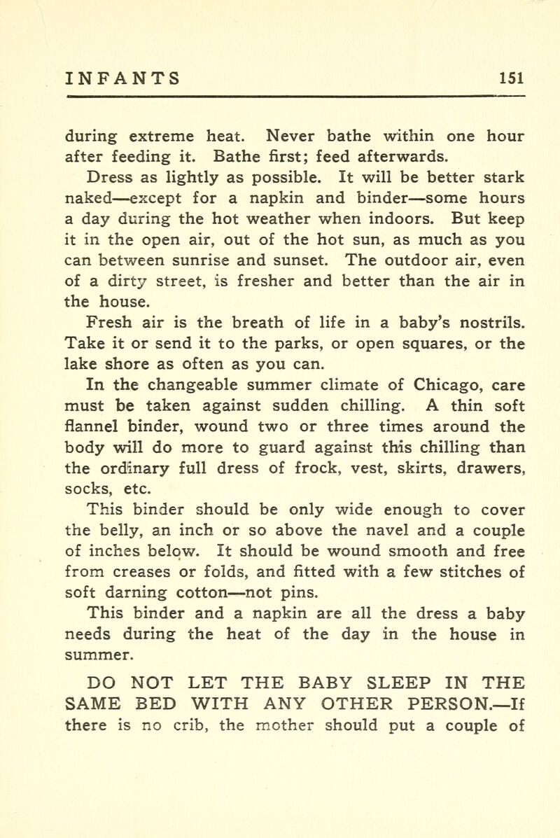 during extreme heat. Never bathe within one hour after feeding it. Bathe first; feed afterwards. Dress as lightly as possible. It will be better stark naked—except for a napkin and binder—some hours a day during the hot weather when indoors. But keep it in the open air, out of the hot sun, as much as you can between sunrise and sunset. The outdoor air, even of a dirty street, is fresher and better than the air in the house. Fresh air is the breath of life in a baby's nostrils. Take it or send it to the parks, or open squares, or the lake shore as often as you can. In the changeable summer climate of Chicago, care must be taken against sudden chilling. A thin soft flannel binder, wound two or three times around the body will do more to guard against this chilling than the ordinary full dress of frock, vest, skirts, drawers, socks, etc. This binder should be only wide enough to cover the belly, an inch or so above the navel and a couple of inches below. It should be wound smooth and free from creases or folds, and fitted with a few stitches of soft darning cotton—not pins. This binder and a napkin are all the dress a baby needs during the heat of the day in the house in summer. DO NOT LET THE BABY SLEEP IN THE SAME BED WITH ANY OTHER PERSON.—If there is no crib, the mother should put a couple of