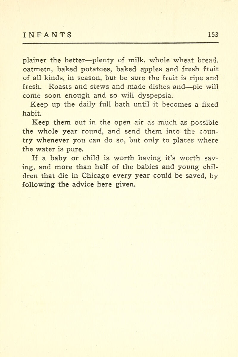 plainer the better—plenty o£ milk, whole wheat bread, oatmetn, baked potatoes, baked apples and fresh fruit of all kinds, in season, but be sure the fruit is ripe and fresh. Roasts and stews and made dishes and—pie will come soon enough and so will dyspepsia. Keep up the daily full bath until it becomes a fixed habit. Keep them out in the open air as much as possible the whole year round, and send them into the coun- try whenever you can do so, but only to places where the water is pure. If a baby or child is worth having it's worth sav- ing, and more than half of the babies and young chil- dren that die in Chicago every year could be saved, by following the advice here given.