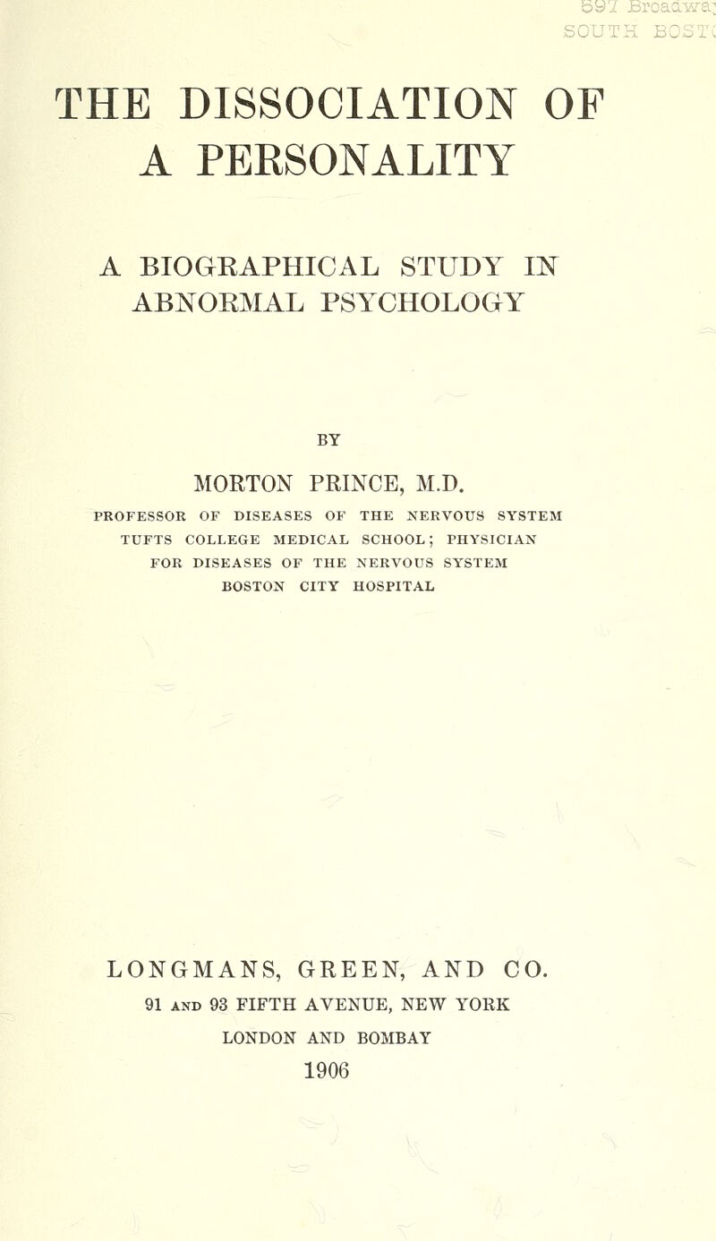 bb>i JBroaaTsra: SOUTH BOSTX THE DISSOCIATION OF A PERSONALITY A BIOGKAPHICAL STUDY IN ABNOKMAL PSYCHOLOGY BY MORTON PRINCE, M.D. PROFESSOR OF DISEASES OF THE NERVOUS SYSTEM TUFTS COLLEGE MEDICAL SCHOOL ; PHYSICIAN FOR DISEASES OF THE NERVOUS SYSTEM BOSTON CITY HOSPITAL LONGMANS, GREEN, AND CO. 91 and 93 FIFTH AVENUE, NEW YORK LONDON AND BOMBAY 1906