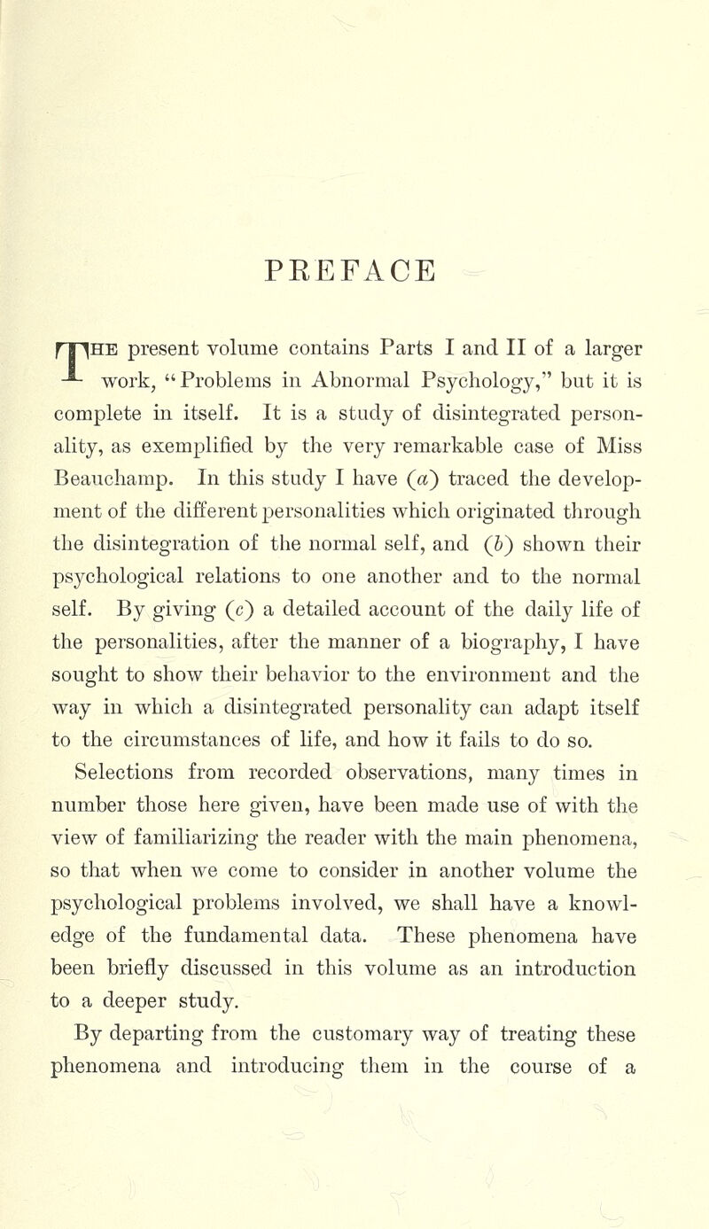 PREFACE fT^HE present volume contains Parts I and II of a larger -*- work, Problems in Abnormal Psychology, but it is complete in itself. It is a study of disintegrated person- ality, as exemplified by the very remarkable case of Miss Beauchamp. In this study I have (a) traced the develop- ment of the different personalities which originated through the disintegration of the normal self, and (&) shown their psychological relations to one another and to the normal self. By giving (c) a detailed account of the daily life of the personalities, after the manner of a biography, I have sought to show their behavior to the environment and the way in which a disintegrated personality can adapt itself to the circumstances of life, and how it fails to do so. Selections from recorded observations, many times in number those here given, have been made use of with the view of familiarizing the reader with the main phenomena, so that when we come to consider in another volume the psychological problems involved, we shall have a knowl- edge of the fundamental data. These phenomena have been briefly discussed in this volume as an introduction to a deeper study. By departing from the customary way of treating these phenomena and introducing them in the course of a