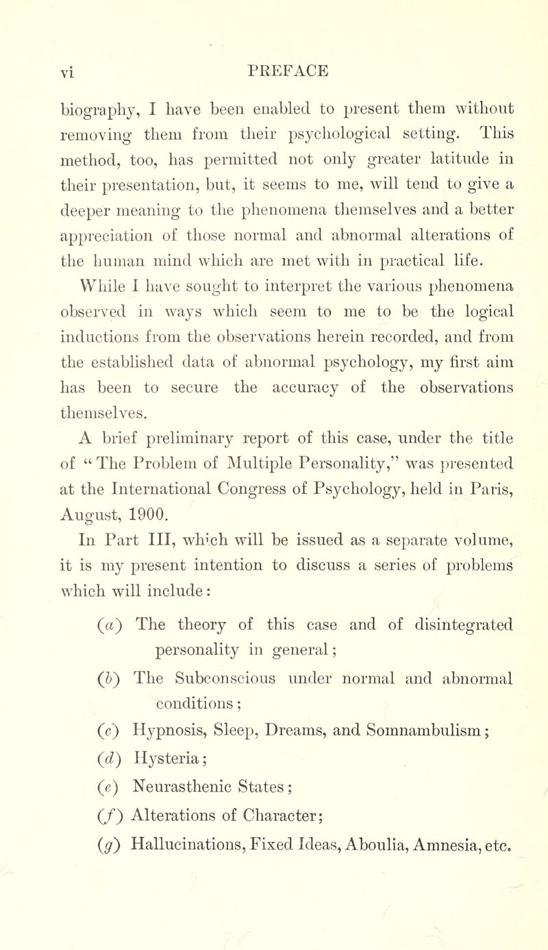 biography, I have been enabled to present them without removing them from their psychological setting. This method, too, has permitted not only greater latitude in their presentation, but, it seems to me, will tend to give a deeper meaning to the phenomena themselves and a better appreciation of those normal and abnormal alterations of the human mind which are met with in practical life. While I have sought to interpret the various phenomena observed in ways which seem to me to be the logical inductions from the observations herein recorded, and from the established data of abnormal psychology, my first aim has been to secure the accuracy of the observations themselves. A brief preliminary report of this case, under the title of The Problem of Multiple Personality, was presented at the International Congress of Psychology, held in Paris, August, 1900. In Part III, which will be issued as a separate volume, it is my present intention to discuss a series of problems which will include: (a) The theory of this case and of disintegrated personality in general; (5) The Subconscious under normal and abnormal conditions; (c) Hypnosis, Sleep, Dreams, and Somnambulism; (d) Hysteria; (e) Neurasthenic States; (/) Alterations of Character; ($r) Hallucinations, Fixed Ideas, Aboulia, Amnesia, etc.