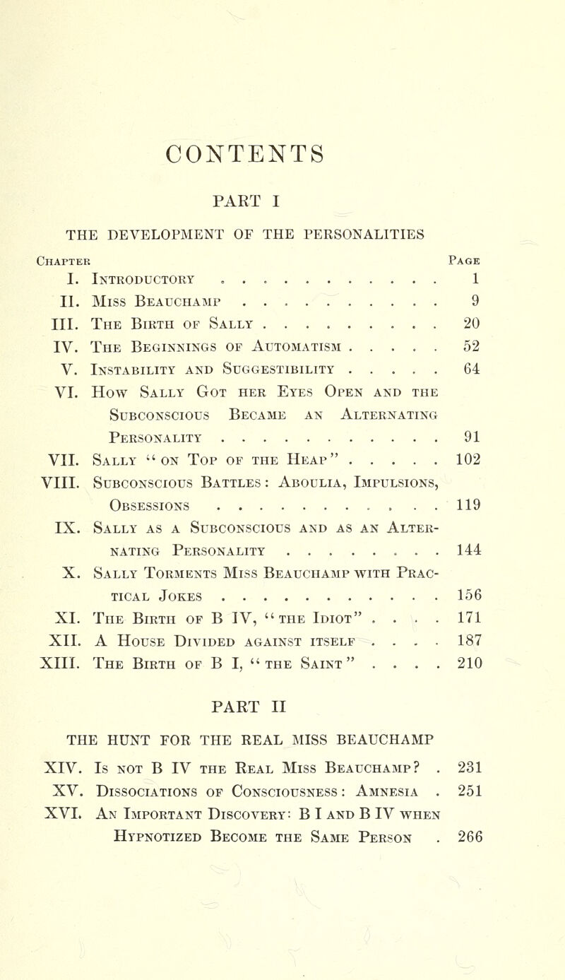 CONTENTS PART I THE DEVELOPMENT OF THE PERSONALITIES Chapter Page I. Introductory „ . 1 II. Miss Beauchamp . 9 III. The Birth of Sally 20 IV. The Beginnings of Automatism 52 V. Instability and Suggestibility ..... 64 VI. How Sally Got her Eyes Open and the Subconscious Became an Alternating Personality 91 VII. Sally on Top of the Heap 102 VIII. Subconscious Battles : Aboulia, Impulsions, Obsessions 119 IX. Sally as a Subconscious and as an Alter- nating Personality 144 X. Sally Torments Miss Beauchamp with Prac- tical Jokes 156 XL The Birth of B IV, the Idiot .... 171 XII. A House Divided against itself .... 187 XIII. The Birth of B I, the Saint .... 210 PART II THE HUNT FOR THE REAL MISS BEAUCHAMP XIV. Is not B IV the Real Miss Beauchamp? . 231 XV. Dissociations of Consciousness : Amnesia . 251 XVI. An Important Discovery: B I and B IV when Hypnotized Become the Same Person . 266