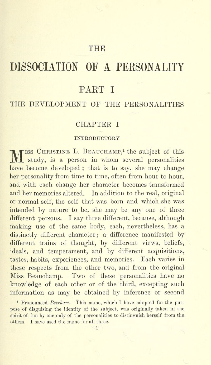 THE DISSOCIATION OF A PERSONALITY PART I THE DEVELOPMENT OF THE PERSONALITIES CHAPTER I INTRODUCTORY Miss Christine L. Beauchamp,1 the subject of this study, is a person in whom several personalities have become developed ; that is to say, she may change her personality from time to time, often from hour to hour, and with each change her character becomes transformed and her memories altered. In addition to the real, original or normal self, the self that was born and which she was intended by nature to be, she may be any one of three different persons. I say three different, because, although making use of the same body, each, nevertheless, has a distinctly different character; a difference manifested by different trains of thought, by different views, beliefs, ideals, and temperament, and by different acquisitions, tastes, habits, experiences, and memories. Each varies in these respects from the other two, and from the original Miss Beauchamp. Two of these personalities have no knowledge of each other or of the third, excepting such information as may be obtained by inference or second 1 Pronounced Beecham. This name, which I have adopted for the pur- pose of disguising the identity of the subject, was originally taken in the spirit of fun by one only of the personalities to distinguish herself from the others. I have used the name for all three.