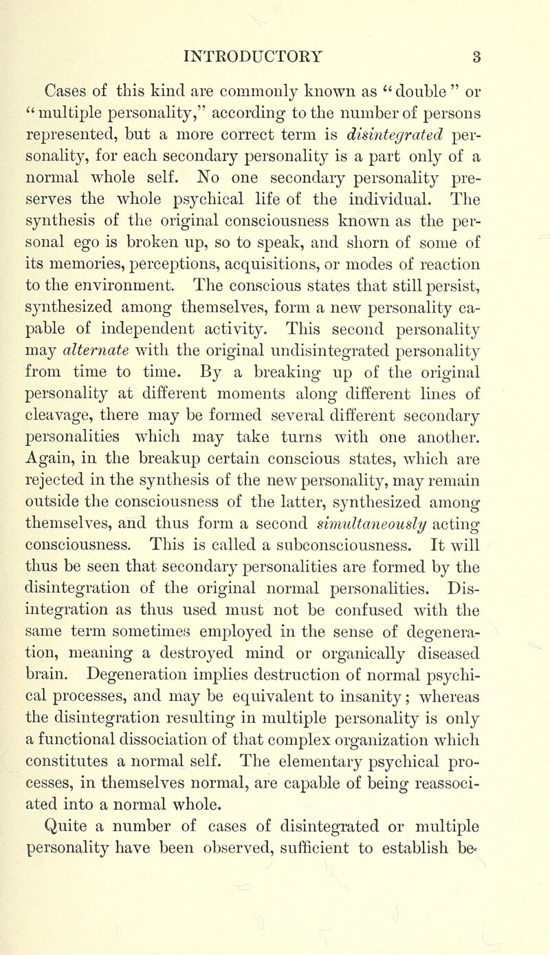 Cases of this kind are commonly known as  double  or  multiple personality, according to the number of persons represented, but a more correct term is disintegrated per- sonality, for each secondary personality is a part only of a normal whole self. No one secondary personality pre- serves the whole psychical life of the individual. The synthesis of the original consciousness known as the per- sonal ego is broken up, so to speak, and shorn of some of its memories, perceptions, acquisitions, or modes of reaction to the environment. The conscious states that still persist, synthesized among themselves, form a new personality ca- pable of independent activity. This second personality may alternate with the original undisintegrated personality from time to time. By a breaking up of the original personality at different moments along different lines of cleavage, there may be formed several different secondary personalities which may take turns with one another. Again, in the breakup certain conscious states, which are rejected in the synthesis of the new personality, may remain outside the consciousness of the latter, synthesized among themselves, and thus form a second simultaneously acting consciousness. This is called a subconsciousness. It will thus be seen that secondary personalities are formed by the disintegration of the original normal personalities. Dis- integration as thus used must not be confused with the same term sometimes employed in the sense of degenera- tion, meaning a destroyed mind or organically diseased brain. Degeneration implies destruction of normal psychi- cal processes, and may be equivalent to insanity; whereas the disintegration resulting in multiple personality is only a functional dissociation of that complex organization which constitutes a normal self. The elementary psychical pro- cesses, in themselves normal, are capable of being reassoci- ated into a normal whole. Quite a number of cases of disintegrated or multiple personality have been observed, sufficient to establish be«