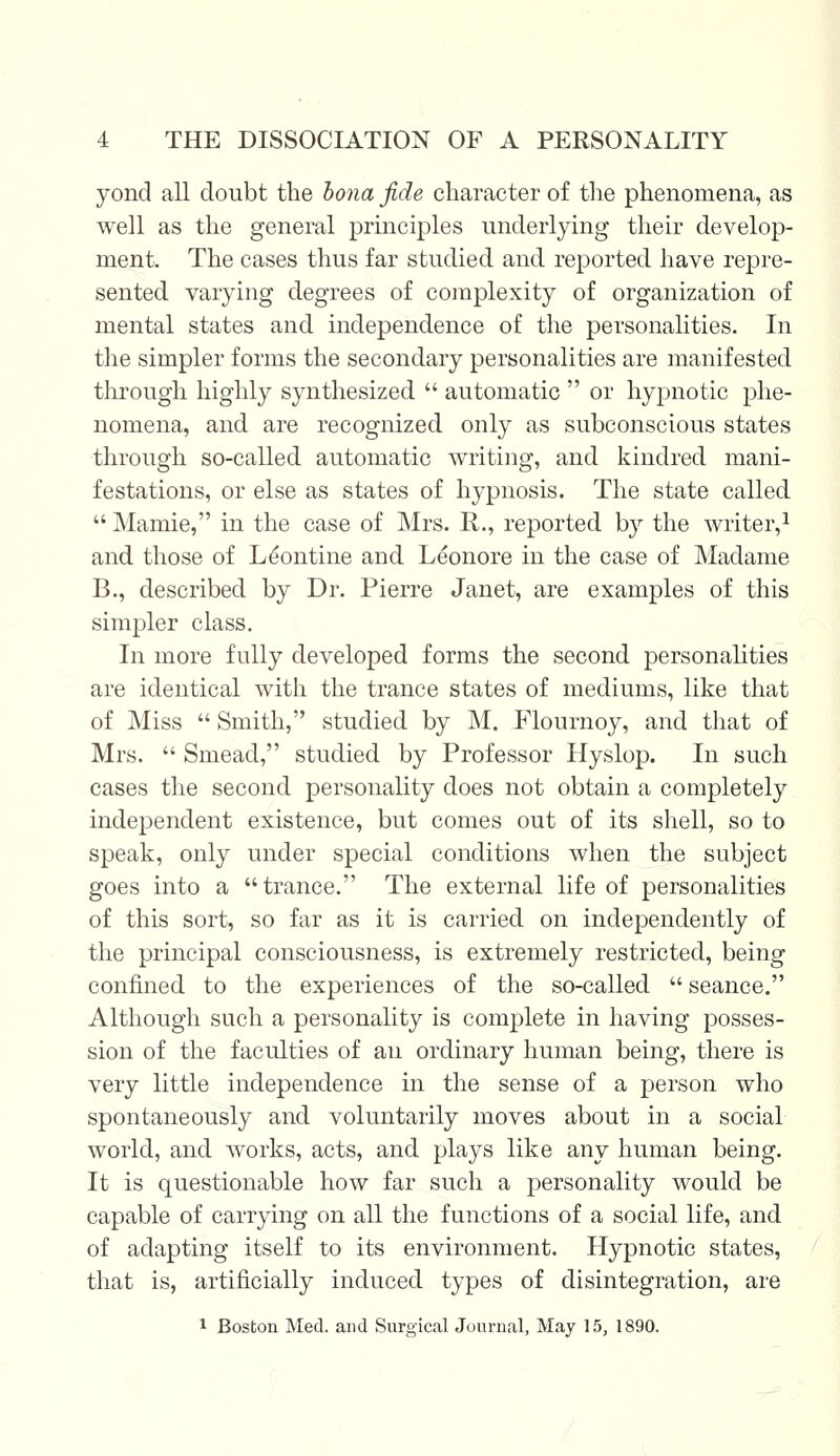 yond all doubt the bona fide character of the phenomena, as well as the general principles underlying their develop- ment. The cases thus far studied and reported have repre- sented varying degrees of complexity of organization of mental states and independence of the personalities. In the simpler forms the secondary personalities are manifested through highly synthesized  automatic  or hypnotic phe- nomena, and are recognized only as subconscious states through so-called automatic writing, and kindred mani- festations, or else as states of hypnosis. The state called  Mamie, in the case of Mrs. R., reported by the writer,1 and those of Le'ontine and Leonore in the case of Madame B., described by Dr. Pierre Janet, are examples of this simpler class. In more fully developed forms the second personalities are identical with the trance states of mediums, like that of Miss  Smith, studied by M. Flournoy, and that of Mrs.  Smead, studied by Professor Hyslop. In such cases the second personality does not obtain a completely independent existence, but comes out of its shell, so to speak, only under special conditions when the subject goes into a trance. The external life of personalities of this sort, so far as it is carried on independently of the principal consciousness, is extremely restricted, being confined to the experiences of the so-called  seance. Although such a personality is complete in having posses- sion of the faculties of an ordinary human being, there is very little independence in the sense of a person who spontaneously and voluntarily moves about in a social world, and works, acts, and plays like any human being. It is questionable how far such a personality would be capable of carrying on all the functions of a social life, and of adapting itself to its environment. Hypnotic states, that is, artificially induced types of disintegration, are 1 Boston Med. and Surgical Journal, May 15, 1890.
