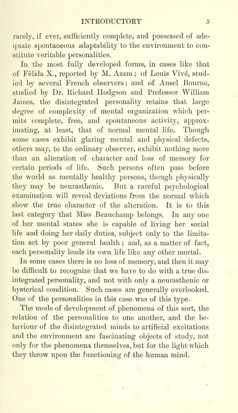 rarely, if ever, sufficiently complete, and possessed of ade- quate spontaneous adaptability to the environment to con- stitute veritable personalities. In the most fully developed forms, in cases like that of Felida X., reported by M. Azam; of Louis Vive, stud- ied by several French observers; and of Ansel Bourne, studied by Dr. Richard Hodgson and Professor William James, the disintegrated personality retains that large degree of complexity of mental organization which per- mits complete, free, and spontaneous activity, approx- imating, at least, that of normal mental life. Though some cases exhibit glaring mental and physical defects, others may, to the ordinary observer, exhibit nothing more than an alteration of character and loss of memory for certain periods of life. Such persons often pass before the world as mentally healthy persons, though physically they may be neurasthenic. But a careful psychological examination will reveal deviations from the normal which show the true character of the alteration. It is to this last category that Miss Beauchamp belongs. In any one of her mental states she is capable of living her social life and doing her daily duties, subject only to the limita- tion set by poor general health ; and, as a matter of fact, each personality leads its own life like any other mortal. In some cases there is no loss of memory, and then it may be difficult to recognize that we have to do with a true dis- integrated personality, and not with only a neurasthenic or hysterical condition. Such cases are generally overlooked. One of the personalities in this case was of this type. The mode of development of phenomena of this sort, the relation of the personalities to one another, and the be- haviour of the disintegrated minds to artificial excitations and the environment are fascinating objects of study, not only for the phenomena themselves, but for the light which they throw upon the functioning of the human mind.