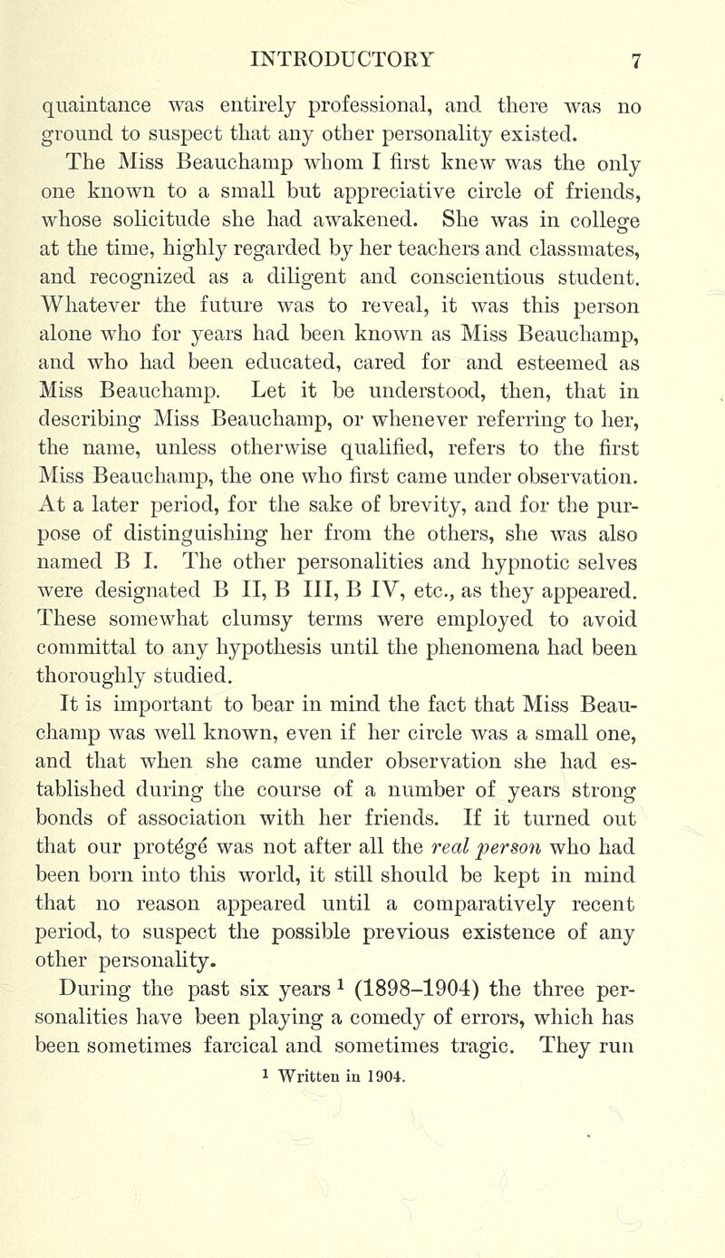 quaintance was entirely professional, and there was no ground to suspect that any other personality existed. The Miss Beauchamp whom I first knew was the only one known to a small but appreciative circle of friends, whose solicitude she had awakened. She was in college at the time, highly regarded by her teachers and classmates, and recognized as a diligent and conscientious student. Whatever the future was to reveal, it was this person alone who for years had been known as Miss Beauchamp, and who had been educated, cared for and esteemed as Miss Beauchamp. Let it be understood, then, that in describing Miss Beauchamp, or whenever referring to her, the name, unless otherwise qualified, refers to the first Miss Beauchamp, the one who first came under observation. At a later period, for the sake of brevity, and for the pur- pose of distinguishing her from the others, she was also named B I. The other personalities and hypnotic selves were designated B II, B III, B IV, etc., as they appeared. These somewhat clumsy terms were employed to avoid committal to any hypothesis until the phenomena had been thoroughly studied. It is important to bear in mind the fact that Miss Beau- champ was well known, even if her circle was a small one, and that when she came under observation she had es- tablished during the course of a number of years strong bonds of association with her friends. If it turned out that our protdge* was not after all the real person who had been born into this world, it still should be kept in mind that no reason appeared until a comparatively recent period, to suspect the possible previous existence of any other personality. During the past six years l (1898-1904) the three per- sonalities have been playing a comedy of errors, which has been sometimes farcical and sometimes tragic. They run 1 Written in 1904.