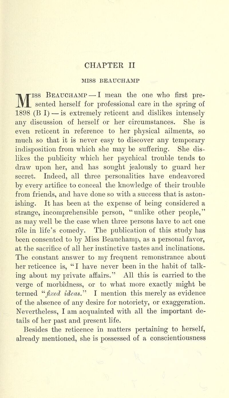 CHAPTER II MISS BEAUCHAMP Miss Beauchamp — I mean the one who first pre- sented herself for professional care in the spring of 1898 (B I) — is extremely reticent and dislikes intensely any discussion of herself or her circumstances. She is even reticent in reference to her physical ailments, so much so that it is never easy to discover any temporary indisposition from which she may be suffering. She dis- likes the publicity which her psychical trouble tends to draw upon her, and has sought jealously to guard her secret. Indeed, all three personalities have endeavored by every artifice to conceal the knowledge of their trouble from friends, and have done so with a success that is aston- ishing. It has been at the expense of being considered a strange, incomprehensible person, unlike other people, as may well be the case when three persons have to act one role in life's comedy. The publication of this study has been consented to by Miss Beauchamp, as a personal favor, at the sacrifice of all her instinctive tastes and inclinations. The constant answer to my frequent remonstrance about her reticence is,  I have never been in the habit of talk- ing about my private affairs. All this is carried to the verge of morbidness, or to what more exactly might be termed fixed ideas.''' I mention this merely as evidence of the absence of any desire for notoriety, or exaggeration. Nevertheless, I am acquainted with all the important de- tails of her past and present life. Besides the reticence in matters pertaining to herself, already mentioned, she is possessed of a conscientiousness