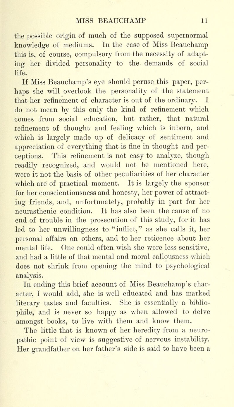 the possible origin of much of the supposed supernormal knowledge of mediums. In the case of Miss Beauchamp this is, of course, compulsory from the necessity of adapt- ing her divided personality to the demands of social life. If Miss Beauchamp's eye should peruse this paper, per- haps she will overlook the personality of the statement that her refinement of character is out of the ordinary. I do not mean by this only the kind of refinement which comes from social education, but rather, that natural refinement of thought and feeling which is inborn, and which is largely made up of delicacy of sentiment and appreciation of everything that is fine in thought and per- ceptions. This refinement is not easy to analyze, though readily recognized, and would not be mentioned here, were it not the basis of other peculiarities of her character which are of practical moment. It is largely the sponsor for her conscientiousness and honesty, her power of attract- ing friends, and, unfortunately, probably in part for her neurasthenic condition. It has also been the cause of no end of trouble in the prosecution of this study, for it has led to her unwillingness to inflict, as she calls it, her personal affairs on others, and to her reticence about her mental life. One could often wish she were less sensitive, and had a little of that mental and moral callousness which does not shrink from opening the mind to psychological analysis. In ending this brief account of Miss Beauchamp's char- acter, I would add, she is well educated and has marked literary tastes and faculties. She is essentially a biblio- phile, and is never so happy as when allowed to delve amongst books, to live with them and know them. The little that is known of her heredity from a neuro- pathic point of view is suggestive of nervous instability. Her grandfather on her father's side is said to have been a