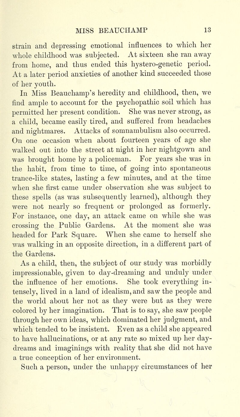 strain and depressing emotional influences to which her whole childhood was subjected. At sixteen she ran away from home, and thus ended this hystero-genetic period. At a later period anxieties of another kind succeeded those of her youth. In Miss Beauchamp's heredity and childhood, then, we find ample to account for the psychopathic soil which has permitted her present condition. She was never strong, as a child, became easily tired, and suffered from headaches and nightmares. Attacks of somnambulism also occurred. On one occasion when about fourteen years of age she walked out into the street at night in her nightgown and was brought home by a policeman. For years she was in the habit, from time to time, of going into spontaneous trance-like states, lasting a few minutes, and at the time when she first came under observation she was subject to these spells (as was subsequently learned), although they were not nearly so frequent or prolonged as formerly. For instance, one day, an attack came on while she was crossing the Public Gardens. At the moment she was headed for Park Square. When she came to herself she was walking in an opposite direction, in a different part of the Gardens. As a child, then, the subject of our study was morbidly impressionable, given to day-dreaming and unduly under the influence of her emotions. She took everything in- tensely, lived in a land of idealism, and saw the people and the world about her not as they were but as they were colored by her imagination. That is to say, she saw people through her own ideas, which dominated her judgment, and which tended to be insistent. Even as a child she appeared to have hallucinations, or at any rate so mixed up her day- dreams and imaginings with reality that she did not have a true conception of her environment. Such a person, under the unhappy circumstances of her