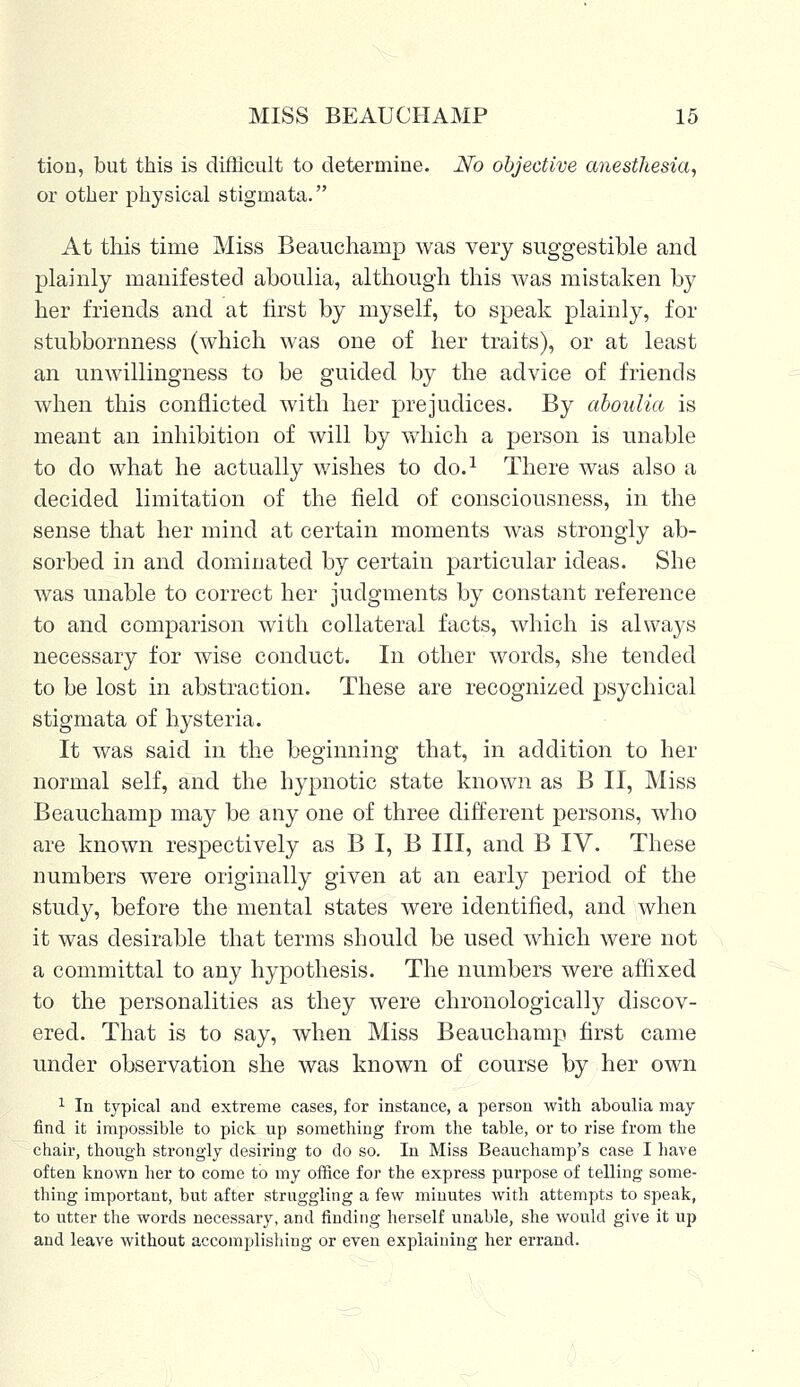 tiou, but this is difficult to determine. No objective anesthesia, or other physical stigmata. At this time Miss Beauchamp was very suggestible and plainly manifested aboulia, although this was mistaken by her friends and at first by myself, to speak plainly, for stubbornness (which was one of her traits), or at least an unwillingness to be guided by the advice of friends when this conflicted with her prejudices. By aboulia is meant an inhibition of will by which a person is unable to do what he actually wishes to do.1 There was also a decided limitation of the field of consciousness, in the sense that her mind at certain moments was strongly ab- sorbed in and dominated by certain particular ideas. She was unable to correct her judgments by constant reference to and comparison with collateral facts, which is always necessary for wise conduct. In other words, she tended to be lost in abstraction. These are recognized psychical stigmata of hysteria. It was said in the beginning that, in addition to her normal self, and the hypnotic state known as B II, Miss Beauchamp may be any one of three different persons, who are known respectively as B I, B III, and B IV. These numbers were originally given at an early period of the study, before the mental states were identified, and when it was desirable that terms should be used which were not a committal to any hypothesis. The numbers were affixed to the personalities as they were chronologically discov- ered. That is to say, when Miss Beauchamp first came under observation she was known of course by her own 1 In typical and extreme cases, for instance, a person with aboulia may find it impossible to pick up something from the table, or to rise from the chair, though strongly desiring to do so. In Miss Beauchamp's case I have often known her to come to my office for the express purpose of telling some- thing important, but after struggling a few minutes with attempts to speak, to utter the words necessary, and finding herself unable, she would give it up and leave without accomplishing or even explaining her errand.