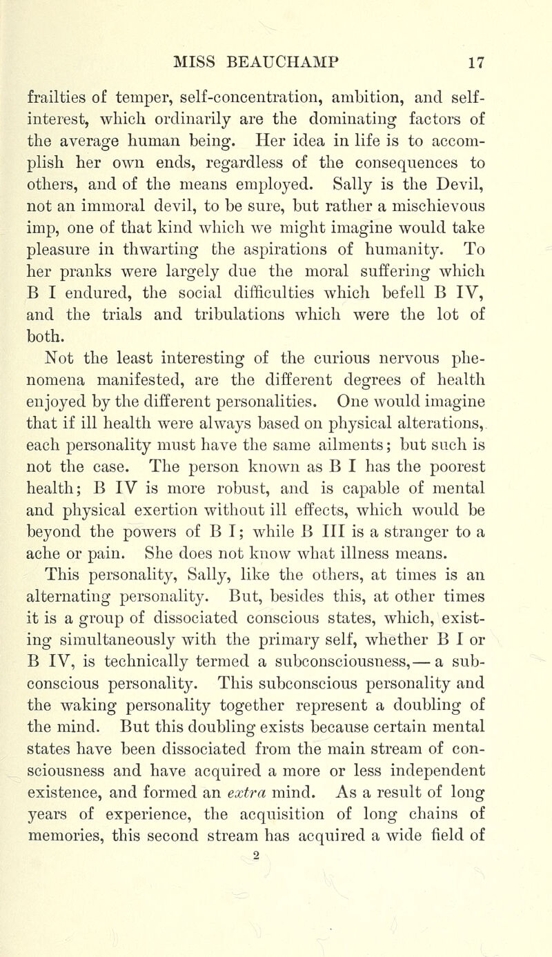 frailties of temper, self-concentration, ambition, and self- interest, which ordinarily are the dominating factors of the average human being. Her idea in life is to accom- plish her own ends, regardless of the consequences to others, and of the means employed. Sally is the Devil, not an immoral devil, to be sure, but rather a mischievous imp, one of that kind which we might imagine would take pleasure in thwarting the aspirations of humanity. To her pranks were largely due the moral suffering which B I endured, the social difficulties which befell B IV, and the trials and tribulations which were the lot of both. Not the least interesting of the curious nervous phe- nomena manifested, are the different degrees of health enjoyed by the different personalities. One would imagine that if ill health were always based on physical alterations, each personality must have the same ailments; but such is not the case. The person known as B I has the poorest health; B IV is more robust, and is capable of mental and physical exertion without ill effects, which would be beyond the powers of B I; while B III is a stranger to a ache or pain. She does not know what illness means. This personality, Sally, like the others, at times is an alternating personality. But, besides this, at other times it is a group of dissociated conscious states, which, exist- ing simultaneously with the primary self, whether B I or B IV, is technically termed a subconsciousness,— a sub- conscious personality. This subconscious personality and the waking personality together represent a doubling of the mind. But this doubling exists because certain mental states have been dissociated from the main stream of con- sciousness and have acquired a more or less independent existence, and formed an extra mind. As a result of long years of experience, the acquisition of long chains of memories, this second stream has acquired a wide field of 2