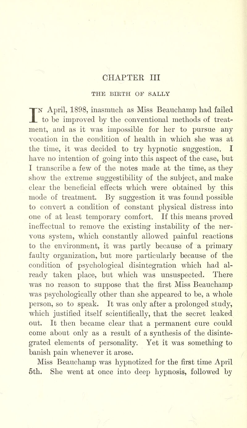 THE BIRTH OF SALLY IN April, 1898, inasmuch as Miss Beauchamp had failed to be improved by the conventional methods of treat- ment, and as it was impossible for her to pursue any vocation in the condition of health in which she was at the time, it was decided to try hypnotic suggestion. I have no intention of going into this aspect of the case, but I transcribe a few of the notes made at the time, as they show the extreme suggestibility of the subject, and make clear the beneficial effects which were obtained by this mode of treatment. By suggestion it was found possible to convert a condition of constant physical distress into one of at least temporary comfort. If this means proved ineffectual to remove the existing instability of the ner- vous system, which constantly allowed painful reactions to the environment, it was partly because of a primary faulty organization, but more particularly because of the condition of psychological disintegration which had al- ready taken place, but which was unsuspected. There was no reason to suppose that the first Miss Beauchamp was psychologically other than she appeared to be, a whole person, so to speak. It was only after a prolonged study, which justified itself scientifically, that the secret leaked out. It then became clear that a permanent cure could come about only as a result of a synthesis of the disinte- grated elements of personality. Yet it was something to banish pain whenever it arose. Miss Beauchamp was hypnotized for the first time April 5th. She went at once into deep hypnosis, followed by