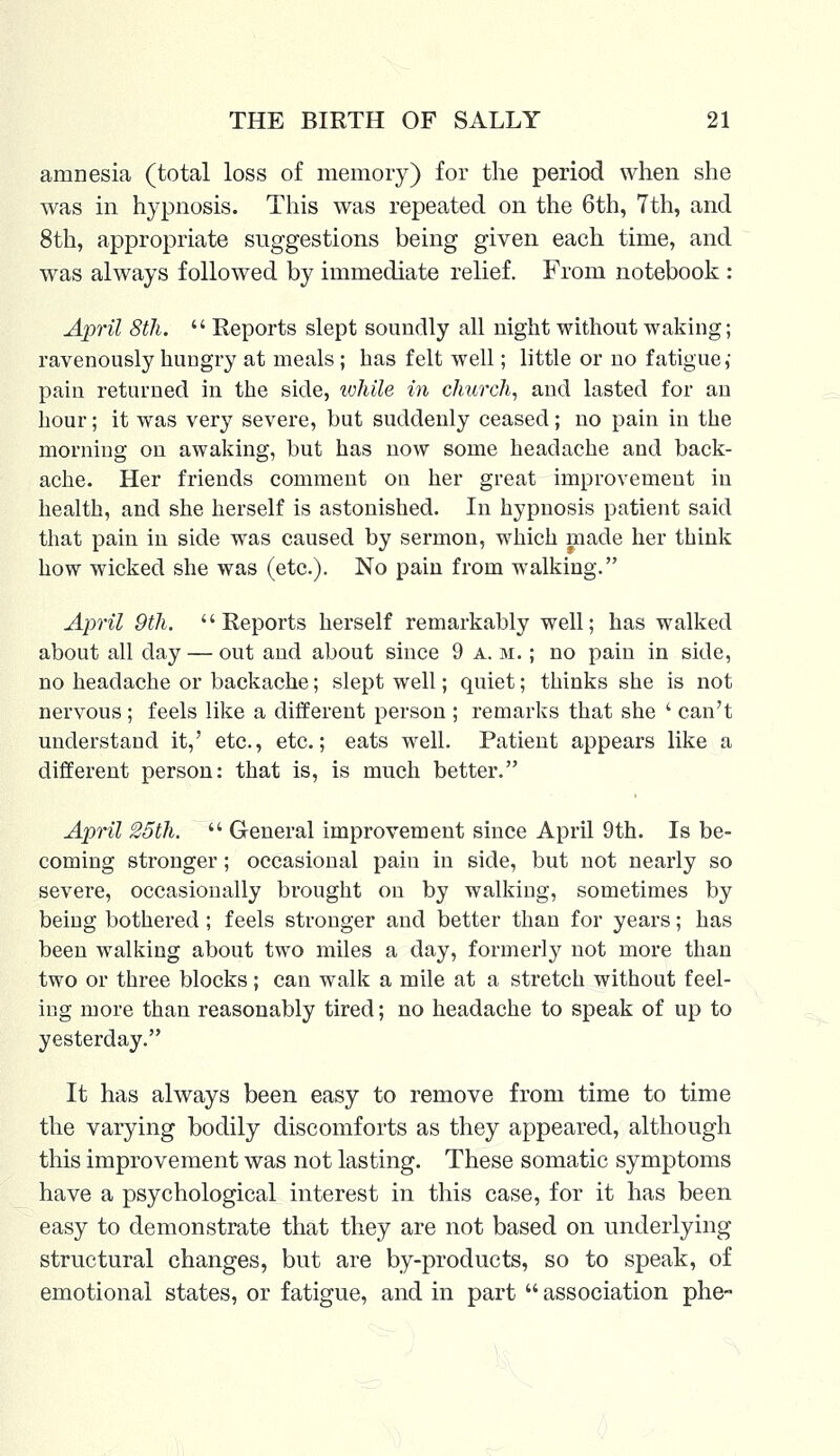 amnesia (total loss of memory) for the period when she was in hypnosis. This was repeated on the 6th, 7th, and 8th, appropriate suggestions being given each time, and was always followed by immediate relief. From notebook : April 8th.  Reports slept soundly all night without waking; ravenously hungry at meals; has felt well; little or no fatigue,' pain returned in the side, while in church, and lasted for an hour; it was very severe, but suddenly ceased; no pain in the morning on awaking, but has now some headache and back- ache. Her friends comment on her great improvement in health, and she herself is astonished. In hypnosis patient said that pain in side was caused by sermon, which made her think how wicked she was (etc.). No pain from walking. April 9th. Reports herself remarkably well; has walked about all day — out and about since 9 a.m.; no pain in side, no headache or backache; slept well; quiet; thinks she is not nervous ; feels like a different person ; remarks that she ' can't understand it,' etc., etc.; eats well. Patient appears like a different person: that is, is much better. April 25th.  General improvement since April 9th. Is be- coming stronger; occasional pain in side, but not nearly so severe, occasionally brought on by walking, sometimes by being bothered; feels stronger and better than for years; has been walking about two miles a day, formerly not more than two or three blocks; can walk a mile at a stretch without feel- ing more than reasonably tired; no headache to speak of up to yesterday. It has always been easy to remove from time to time the varying bodily discomforts as they appeared, although this improvement was not lasting. These somatic symptoms have a psychological interest in this case, for it has been easy to demonstrate that they are not based on underlying structural changes, but are by-products, so to speak, of emotional states, or fatigue, and in part  association phe-