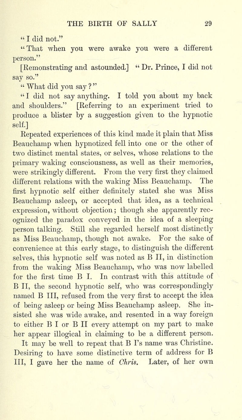  I did not. That when you were awake you were a different person. [Remonstrating and astounded.]  Dr. Prince, I did not say so.  What did you say ?   I did not say anything. I told you about my back and shoulders. [Referring to an experiment tried to produce a blister by a suggestion given to the hypnotic self.] Repeated experiences of this kind made it plain that Miss Beauchamp when hypnotized fell into one or the other of two distinct mental states, or selves, whose relations to the primary waking consciousness, as well as their memories, were strikingly different. From the very first they claimed different relations with the waking Miss Beauchamp. The first hypnotic self either definitely stated she was Miss Beauchamp asleep, or accepted that idea, as a technical expression, without objection; though she apparently rec- ognized the paradox conveyed in the idea of a sleeping person talking. Still she regarded herself most distinctly as Miss Beauchamp, though not awake. For the sake of convenience at this early stage, to distinguish the different selves, this hypnotic self was noted as B II, in distinction from the waking Miss Beauchamp, who was now labelled for the first time B I. In contrast with this attitude of B II, the second hypnotic self, who was correspondingly named B III, refused from the very first to accept the idea of being asleep or being Miss Beauchamp asleep. She in- sisted she was wide awake, and resented in a way foreign to either B I or B II every attempt on my part to make her appear illogical in claiming to be a different person. It may be well to repeat that B I's name was Christine. Desiring' to have some distinctive term of address for B III, I gave her the name of Chris. Later, of her own