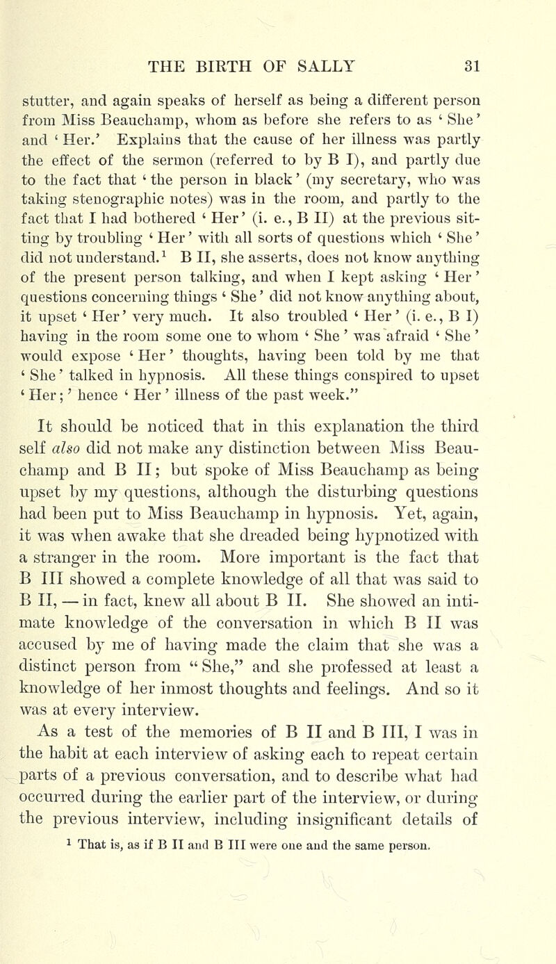 stutter, and again speaks of herself as being a different person from Miss Beauchamp, whom as before she refers to as ' She' and ' Her.' Explains that the cause of her illness was partly the effect of the sermon (referred to by B I), and partly due to the fact that ' the person in black' (my secretary, who was taking stenographic notes) was in the room, and partly to the fact that I had bothered ' Her' (i. e., B II) at the previous sit- ting by troubling ' Her' with all sorts of questions which ' She' did not understand.1 B II, she asserts, does not know anything of the present person talking, and when I kept asking ' Her' questions concerning things ' She' did not know anything about, it upset ' Her' very much. It also troubled ' Her' (i. e., B I) having in the room some one to whom ' She ' was afraid ' She ' would expose ' Her' thoughts, having been told by me that ' She' talked in hypnosis. All these things conspired to upset ' Her;' hence ' Her ' illness of the past week. It should be noticed that in this explanation the third self also did not make any distinction between Miss Beau- champ and B II; but spoke of Miss Beauchamp as being upset by my questions, although the disturbing questions had been put to Miss Beauchamp in hypnosis. Yet, again, it was when awake that she dreaded being hypnotized with a stranger in the room. More important is the fact that B III showed a complete knowledge of all that was said to B II, — in fact, knew all about B II. She showed an inti- mate knowledge of the conversation in which B II was accused by me of having made the claim that she was a distinct person from She, and she professed at least a knowledge of her inmost thoughts and feelings. And so it was at every interview. As a test of the memories of B II and B III, I was in the habit at each interview of asking each to repeat certain parts of a previous conversation, and to describe what had occurred during the earlier part of the interview, or during the previous interview, including insignificant details of 1 That is, as if B II and B III were one and the same person.