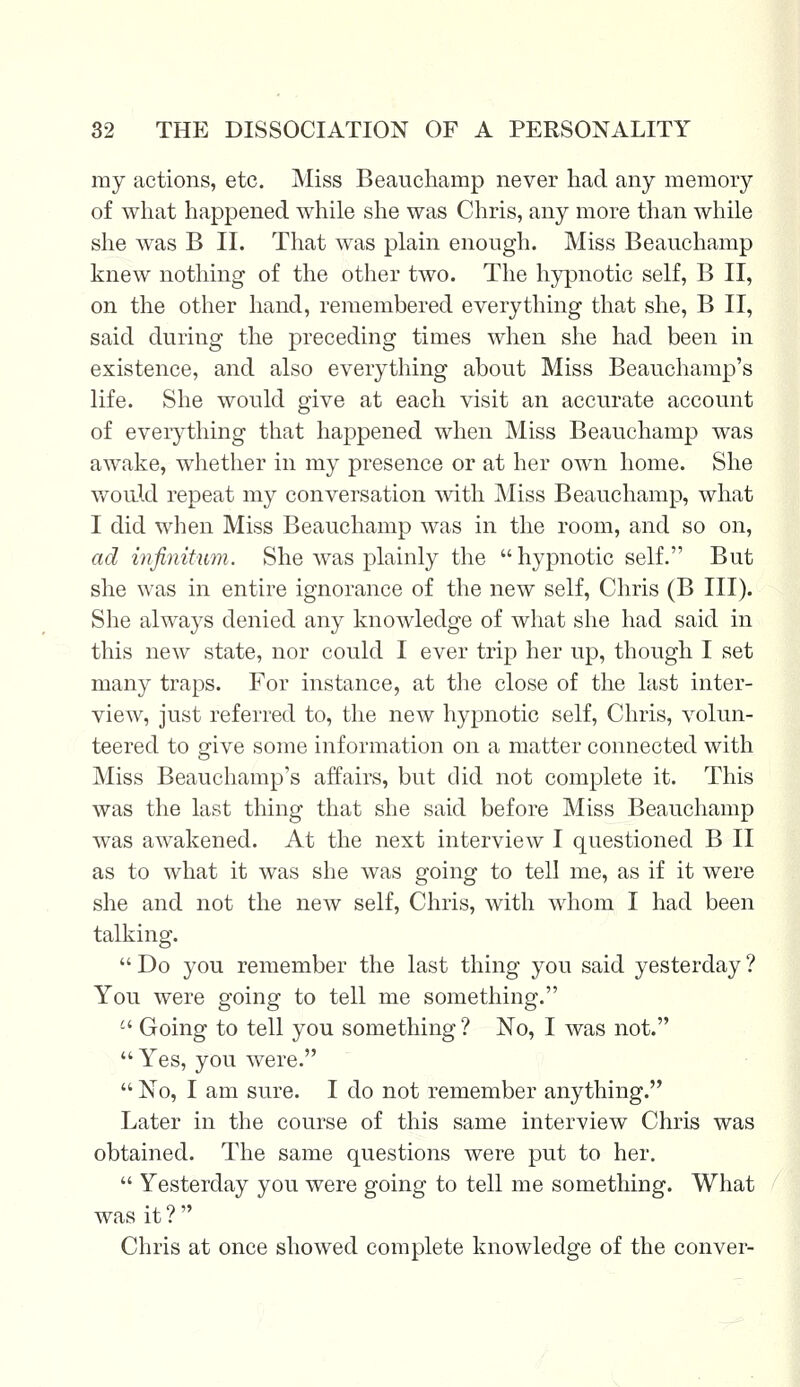 my actions, etc. Miss Beauchamp never had any memory of what happened while she was Chris, any more than while she was B II. That was plain enough. Miss Beauchamp knew nothing of the other two. The hypnotic self, B II, on the other hand, remembered everything that she, B II, said during the preceding times when she had been in existence, and also everything about Miss Beauchamp's life. She would give at each visit an accurate account of everything that happened when Miss Beauchamp was awake, whether in my presence or at her own home. She would repeat my conversation with Miss Beauchamp, what I did when Miss Beauchamp was in the room, and so on, ad infinitum. She was plainly the hypnotic self. But she was in entire ignorance of the new self, Chris (B III). She always denied any knowledge of what she had said in this new state, nor could I ever trip her up, though I set many traps. For instance, at the close of the last inter- view, just referred to, the new hypnotic self, Chris, volun- teered to give some information on a matter connected with Miss Beauchamp's affairs, but did not complete it. This was the last thing that she said before Miss Beauchamp was awakened. At the next interview I questioned B II as to what it was she was going to tell me, as if it were she and not the new self, Chris, with whom I had been talking.  Do you remember the last thing you said yesterday ? You were going to tell me something. '-' Going to tell you something ? No, I was not.  Yes, you were.  No, I am sure. I do not remember anything. Later in the course of this same interview Chris was obtained. The same questions were put to her.  Yesterday you were going to tell me something. What was it ?  Chris at once showed complete knowledge of the conver-