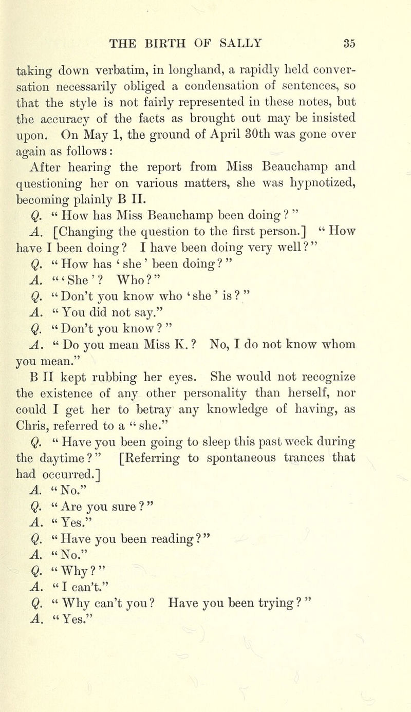 taking down verbatim, in longhand, a rapidly held conver- sation necessarily obliged a condensation of sentences, so that the style is not fairly represented in these notes, but the accuracy of the facts as brought out may be insisted upon. On May 1, the ground of April 30th was gone over again as follows: After hearing the report from Miss Beauchamp and questioning her on various matters, she was hypnotized, becoming plainly B II. Q.  How has Miss Beauchamp been doing ?  A. [Changing the question to the first person.]  How have I been doing? I have been doing very well? Q.  How has ' she' been doing ?  A 'She'? Who? Q.  Don't you know who ' she ' is ?  A.  You did not say. Q.  Don't you know ?  A. Do you mean Miss K. ? No, I do not know whom you mean. B II kept rubbing her eyes. She would not recognize the existence of any other personality than herself, nor could I get her to betray any knowledge of having, as Chris, referred to a  she. Q.  Have you been going to sleep this past week during the daytime ?  [Referring to spontaneous trances that had occurred.] A. No. Q.  Are you sure ?  A. Yes. Q,  Have you been reading ?  A. No. Q. Why? A.  I can't. Q.  Why can't you ? Have you been trying ?  A. Yes.