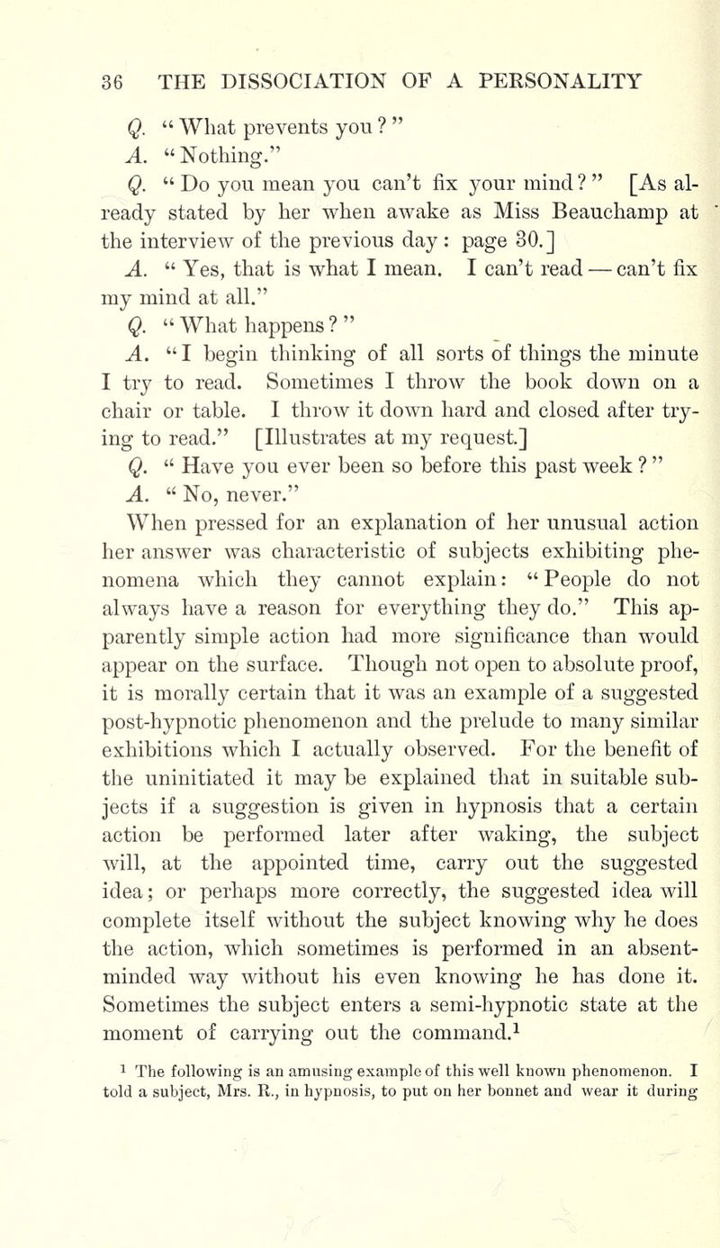 Q.  What prevents you ?  A. Nothing. Q.  Do you mean you can't fix your mind ?  [As al- ready stated by her when awake as Miss Beauchamp at the interview of the previous day : page 30.] A.  Yes, that is what I mean. I can't read — can't fix my mind at all. Q.  What happens ?  A. I begin thinking of all sorts of things the minute I try to read. Sometimes I throw the book down on a chair or table. I throw it down hard and closed after try- ing to read. [Illustrates at my request] Q.  Have you ever been so before this past week ?  A.  No, never. When pressed for an explanation of her unusual action her answer was characteristic of subjects exhibiting phe- nomena which they cannot explain:  People do not always have a reason for everything they do. This ap- parently simple action had more significance than would appear on the surface. Though not open to absolute proof, it is morally certain that it was an example of a suggested post-hypnotic phenomenon and the prelude to many similar exhibitions which I actually observed. For the benefit of the uninitiated it may be explained that in suitable sub- jects if a suggestion is given in hypnosis that a certain action be performed later after waking, the subject will, at the appointed time, carry out the suggested idea; or perhaps more correctly, the suggested idea will complete itself without the subject knowing why he does the action, which sometimes is performed in an absent- minded way without his even knowing he has done it. Sometimes the subject enters a semi-hypnotic state at the moment of carrying out the command.1 1 The following is an amusing example of this well known phenomenon. I told a subject, Mrs. R., in hypnosis, to put on her bonnet and wear it during