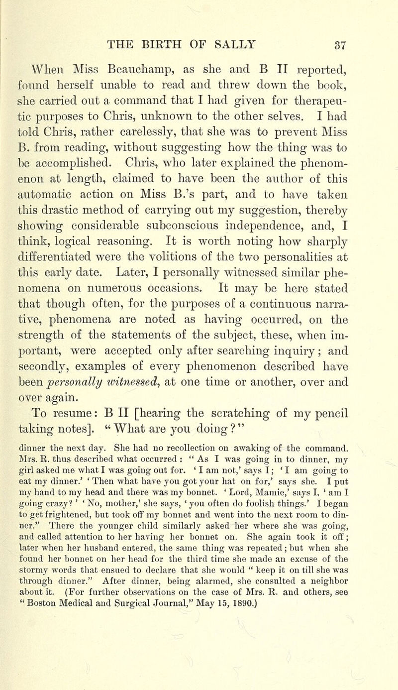 When Miss Beauchamp, as she and B II reported, found herself unable to read and threw down the book, she carried out a command that I had given for therapeu- tic purposes to Chris, unknown to the other selves. I had told Chris, rather carelessly, that she was to prevent Miss B. from reading, without suggesting how the thing was to be accomplished. Chris, who later explained the phenom- enon at length, claimed to have been the author of this automatic action on Miss B.'s part, and to have taken this drastic method of carrying out my suggestion, thereby showing considerable subconscious independence, and, I think, logical reasoning. It is worth noting how sharply differentiated were the volitions of the two personalities at this early date. Later, I personally witnessed similar phe- nomena on numerous occasions. It may be here stated that though often, for the purposes of a continuous narra- tive, phenomena are noted as having occurred, on the strength of the statements of the subject, these, when im- portant, were accepted only after searching inquiry; and secondly, examples of every phenomenon described have been personally witnessed, at one time or another, over and over again. To resume: B II [hearing the scratching of my pencil taking notes].  What are you doing ?  dinner the next day. She had no recollection on awaking of the command. Mrs. R. thus described what occurred :  As I was going in to dinner, my girl asked me what I was going out for. ' I am not,' says I; 'I am going to eat my dinner.' ' Then what have you got your hat on for,' says she. I put my hand to my head and there was my bonnet. ' Lord, Mamie,' says I, ' am I going crazy? ' ' No, mother,' she says, ' you often do foolish things.' I began to get frightened, but took off my bonnet and went into the next room to din- ner. There the younger child similarly asked her where she was going, and called attention to her having her bonnet on. She again took it off; later when her husband entered, the same thing was repeated; but when she found her bonnet on her head for the third time she made an excuse of the stormy words that ensued to declare that she would  keep it on till she was through dinner. After dinner, being alarmed, she consulted a neighbor about it. (For further observations on the case of Mrs. R. and others, see  Boston Medical and Surgical Journal, May 15, 1890.)