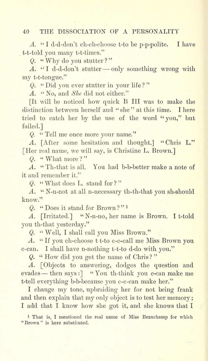 A. I d-d-don't ch-ch-choose t-to be p-p-polite. I have t-t-told you many t-t-times. Q.  Why do you stutter ?  A. UI d-d-don't stutter—only something wrong with my t-t-tongue. Q.  Did you ever stutter in your life ?  A.  No, and She did not either. [It will be noticed how quick B III was to make the distinction between herself and  she  at this time. I here tried to catch her by the use of the word you, but failed.] Q.  Tell me once more your name. A. [After some hesitation and thought.]  Chris L. [Her real name, we will say, is Christine L. Brown.] Q.  What more ?  A.  Th-that is all. You had b-b-better make a note of it and remember it. Q.  What does L. stand for ?  A.  N-n-not at all n-necessary th-th-that you sh-should know. Q.  Does it stand for Brown ?  1 A. [Irritated.]  N-n-no, her name is Brown. It-told you th-that yesterday. Q.  Well, I shall call you Miss Brown. A.  If you ch-choose t t-to c-c-call me Miss Brown you c-can. I shall have n-nothing t-t-to d-do with you. Q.  How did you get the name of Chris?  A. [Objects to answering, dodges the question and evades — then says :]  You th-think you c-can make me t-tell everything b-b-because you c-c-can make her. I change my tone, upbraiding her for not being frank and then explain that my only object is to test her memory; I add that I know how she got it, and she knows that I 1 That is, I mentioned the real name of Miss Beauchamp for which Brown is here substituted.
