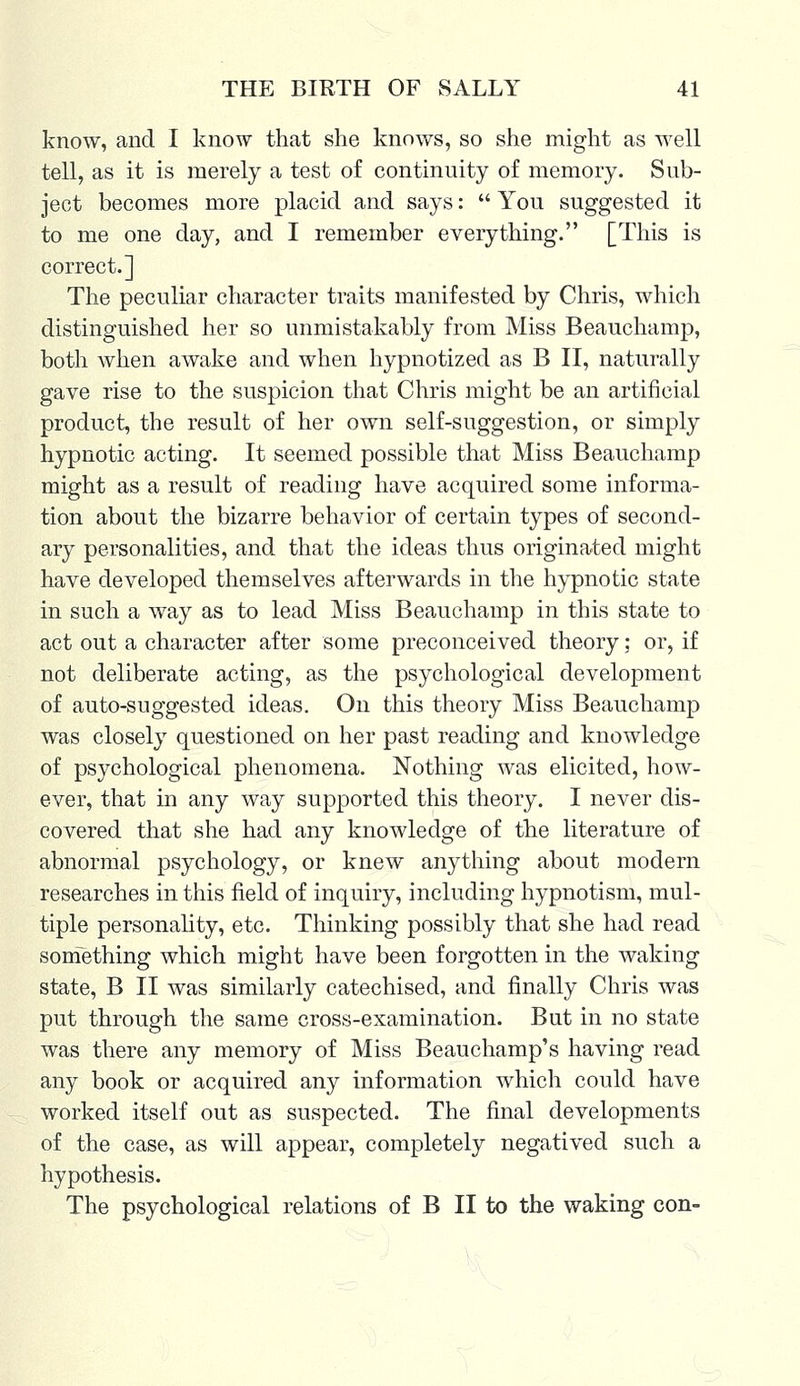 know, and I know that she knows, so she might as well tell, as it is merely a test of continuity of memory. Sub- ject becomes more placid and says:  You suggested it to me one day, and I remember everything. [This is correct.] The peculiar character traits manifested by Chris, which distinguished her so unmistakably from Miss Beauchamp, both when awake and when hypnotized as B II, naturally gave rise to the suspicion that Chris might be an artificial product, the result of her own self-suggestion, or simply hypnotic acting. It seemed possible that Miss Beauchamp might as a result of reading have acquired some informa- tion about the bizarre behavior of certain types of second- ary personalities, and that the ideas thus originated might have developed themselves afterwards in the hypnotic state in such a way as to lead Miss Beauchamp in this state to act out a character after some preconceived theory: or, if not deliberate acting, as the psychological development of auto-suggested ideas. On this theory Miss Beauchamp was closely questioned on her past reading and knowledge of psychological phenomena. Nothing was elicited, how- ever, that in any way supported this theory. I never dis- covered that she had any knowledge of the literature of abnormal psychology, or knew anything about modern researches in this field of inquiry, including hypnotism, mul- tiple personality, etc. Thinking possibly that she had read something which might have been forgotten in the waking state, B II was similarly catechised, and finally Chris was put through the same cross-examination. But in no state was there any memory of Miss Beauchamp's having read any book or acquired any information which could have worked itself out as suspected. The final developments of the case, as will appear, completely negatived such a hypothesis. The psychological relations of B II to the waking con-
