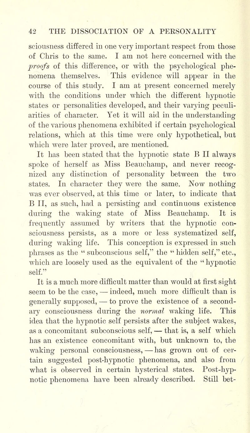 sciousness differed in one very important respect from those of Chris to the same. I am not here concerned with the proofs of this difference, or with the psychological phe- nomena themselves. This evidence will appear in the course of this study. I am at present concerned merely with the conditions under which the different hypnotic states or personalities developed, and their varying peculi- arities of character. Yet it will aid in the understanding of the various phenomena exhibited if certain psychological relations, which at this time were only hypothetical, but which were later proved, are mentioned. It has been stated that the hypnotic state B II always spoke of herself as Miss Beauchamp, and never recog- nized any distinction of personality between the two states. In character they were the same. Now nothing was ever observed, at this time or later, to indicate that B II, as such, had a persisting and continuous existence during the waking state of Miss Beauchamp. It is frequently assumed by writers that the hypnotic con- sciousness persists, as a more or less systematized self, during waking life. This conception is expressed in such phrases as the  subconscious self, the  hidden self, etc., which are loosely used as the equivalent of the  hypnotic self. It is a much more difficult matter than would at first sight seem to be the case, — indeed, much more difficult than is generally supposed, — to prove the existence of a second- ary consciousness during the normal waking life. This idea that the hypnotic self persists after the subject wakes, as a concomitant subconscious self, — that is, a self which has an existence concomitant with, but unknown to, the waking personal consciousness, — has grown out of cer- tain suggested post-hypnotic phenomena, and also from what is observed in certain hysterical states. Post-hyp- notic phenomena have been already described. Still bet-