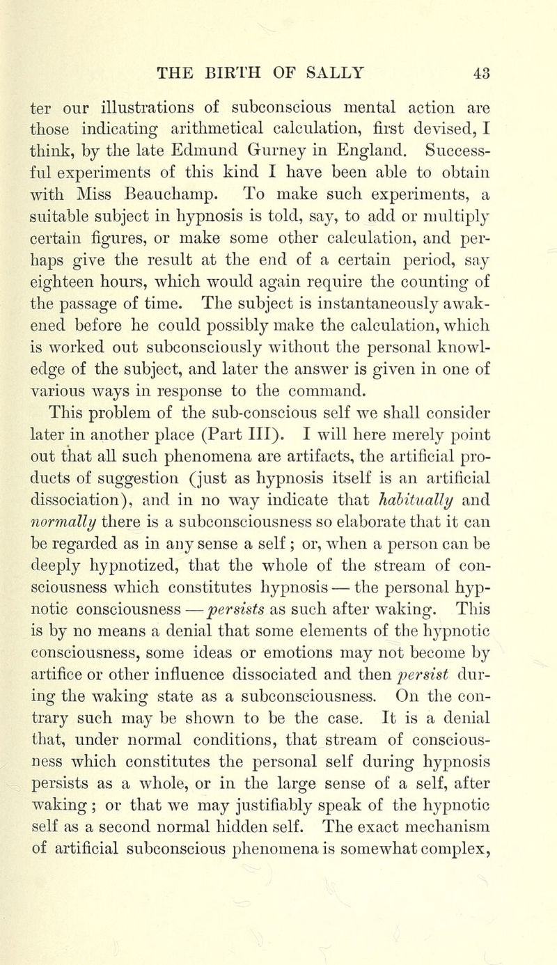 ter our illustrations of subconscious mental action are those indicating arithmetical calculation, first devised, I think, by the late Edmund Gurney in England. Success- ful experiments of this kind I have been able to obtain with Miss Beauchamp. To make such experiments, a suitable subject in hypnosis is told, say, to add or multiply certain figures, or make some other calculation, and per- haps give the result at the end of a certain period, say eighteen hours, which would again require the counting of the passage of time. The subject is instantaneously awak- ened before he could possibly make the calculation, which is worked out subconsciously without the personal knowl- edge of the subject, and later the answer is given in one of various ways in response to the command. This problem of the sub-conscious self we shall consider later in another place (Part III). I will here merely point out that all such phenomena are artifacts, the artificial pro- ducts of suggestion (just as hypnosis itself is an artificial dissociation), and in no way indicate that habitually and normally there is a subconsciousness so elaborate that it can be regarded as in any sense a self ; or, when a person can be deeply hypnotized, that the whole of the stream of con- sciousness which constitutes hypnosis — the personal hyp- notic consciousness — persists as such after waking. This is by no means a denial that some elements of the hypnotic consciousness, some ideas or emotions may not become by artifice or other influence dissociated and then persist dur- ing the waking state as a subconsciousness. On the con- trary such may be shown to be the case. It is a denial that, under normal conditions, that stream of conscious- ness which constitutes the personal self during hypnosis persists as a whole, or in the large sense of a self, after waking; or that we may justifiably speak of the hypnotic self as a second normal hidden self. The exact mechanism of artificial subconscious phenomena is somewhat complex,