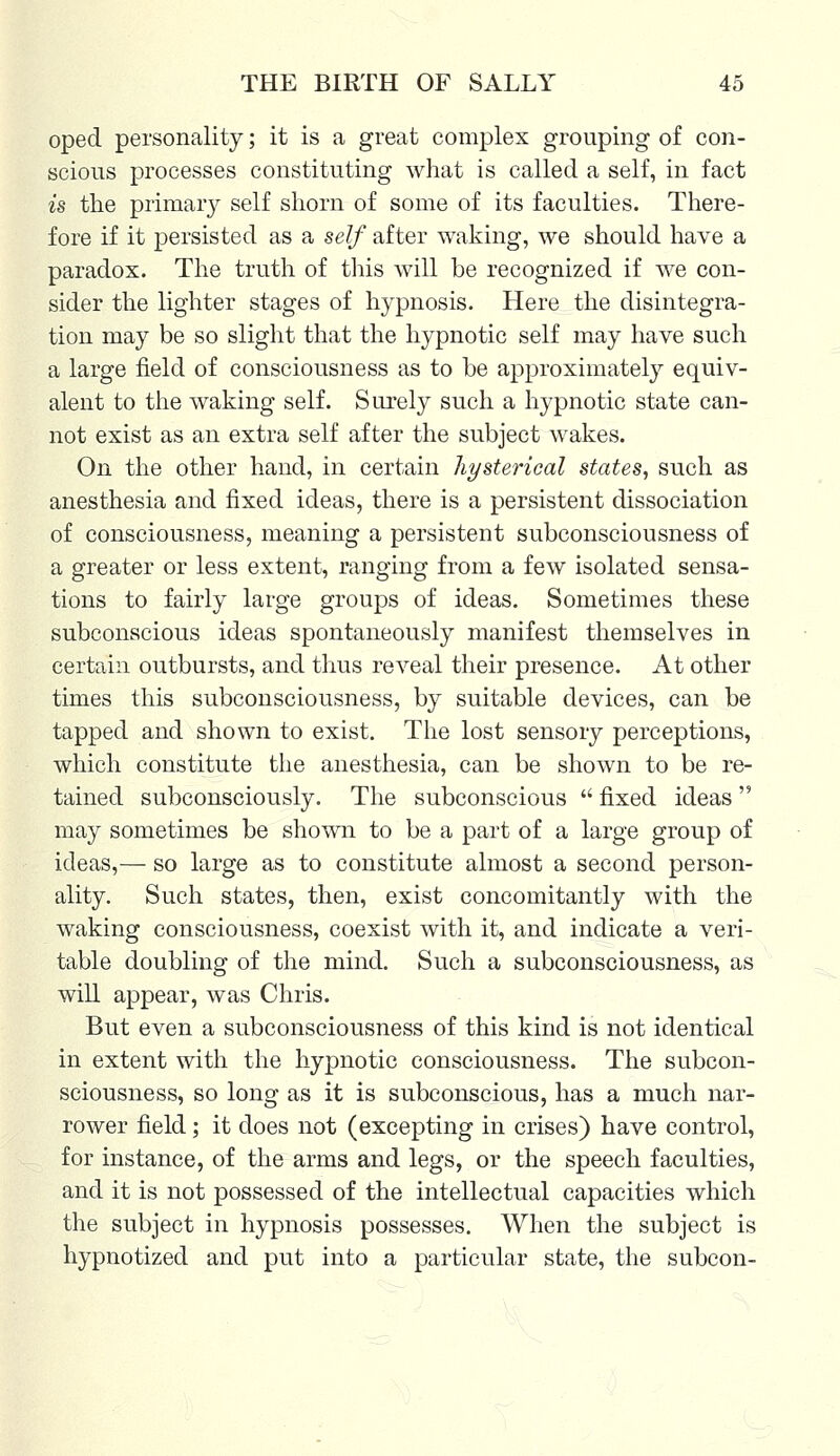oped personality; it is a great complex grouping of con- scious processes constituting what is called a self, in fact is the primary self shorn of some of its faculties. There- fore if it persisted as a self after waking, we should have a paradox. The truth of this will be recognized if we con- sider the lighter stages of hypnosis. Here the disintegra- tion may be so slight that the hypnotic self may have such a large field of consciousness as to be approximately equiv- alent to the waking self. Surely such a hypnotic state can- not exist as an extra self after the subject wakes. On the other hand, in certain hysterical states, such as anesthesia and fixed ideas, there is a persistent dissociation of consciousness, meaning a persistent subconsciousness of a greater or less extent, ranging from a few isolated sensa- tions to fairly large groups of ideas. Sometimes these subconscious ideas spontaneously manifest themselves in certain outbursts, and thus reveal their presence. At other times this subconsciousness, by suitable devices, can be tapped and shown to exist. The lost sensory perceptions, which constitute the anesthesia, can be shown to be re- tained subconsciously. The subconscious  fixed ideas  may sometimes be shown to be a part of a large group of ideas,— so large as to constitute almost a second person- ality. Such states, then, exist concomitantly with the waking consciousness, coexist with it, and indicate a veri- table doubling of the mind. Such a subconsciousness, as will appear, was Chris. But even a subconsciousness of this kind is not identical in extent with the hypnotic consciousness. The subcon- sciousness, so long as it is subconscious, has a much nar- rower field; it does not (excepting in crises) have control, for instance, of the arms and legs, or the speech faculties, and it is not possessed of the intellectual capacities which the subject in hypnosis possesses. When the subject is hypnotized and put into a particular state, the subcon-