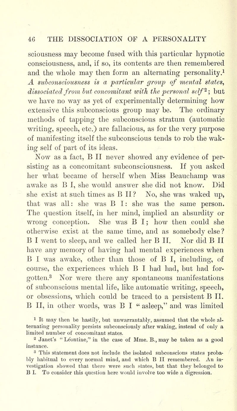 seriousness may become fused with, tins particular hypnotic consciousness, and, if so, its contents are then remembered and the whole may then form an alternating personality.1 A subconsciousness is a particular group of mental states, dissociated from but concomitant with the personal self2; but we have no way as yet of experimentally determining how extensive this subconscious group may be. The ordinary methods of tapping the subconscious stratum (automatic writing, speech, etc.) are fallacious, as for the very purpose of manifesting itself the subconscious tends to rob the wak- ing self of part of its ideas. Now as a fact, B II never showed any evidence of per- sisting as a concomitant subconsciousness. If you asked her what became of herself when Miss Beauchamp was awake as B I, she would answer she did not know. Did she exist at such times as B II ? No, she was waked up, that was all: she was B I: she was the same person. The question itself, in her mind, implied an absurdity or wrong conception. She was B I; how then could she otherwise exist at the same time, and as somebody else ? B I went to sleep, and we called her B II. Nor did B II have any memory of having had mental experiences when B I was awake, other than those of B I, including, of course, the experiences which B I had had, but had for- gotten.3 Nor were there any spontaneous manifestations of subconscious mental life, like automatic writing, speech, or obsessions, which could be traced to a persistent B II. B II, in other words, was B I  asleep, and was limited 1 It may then be hastily, but unwarrantably, assumed that the whole al- ternating personality persists subconsciously after waking, instead of only a limited number of concomitant states. 2 Janet's  Leontine, in the case of Mme. B., may be taken as a good instance. 3 This statement does not include tbe isolated subconscious states proba- bly habitual to every normal mind, and which B II remembered. An in- vestigation showed that there were such states, but that they belonged to B I. To consider this question here would involve too wide a digression.