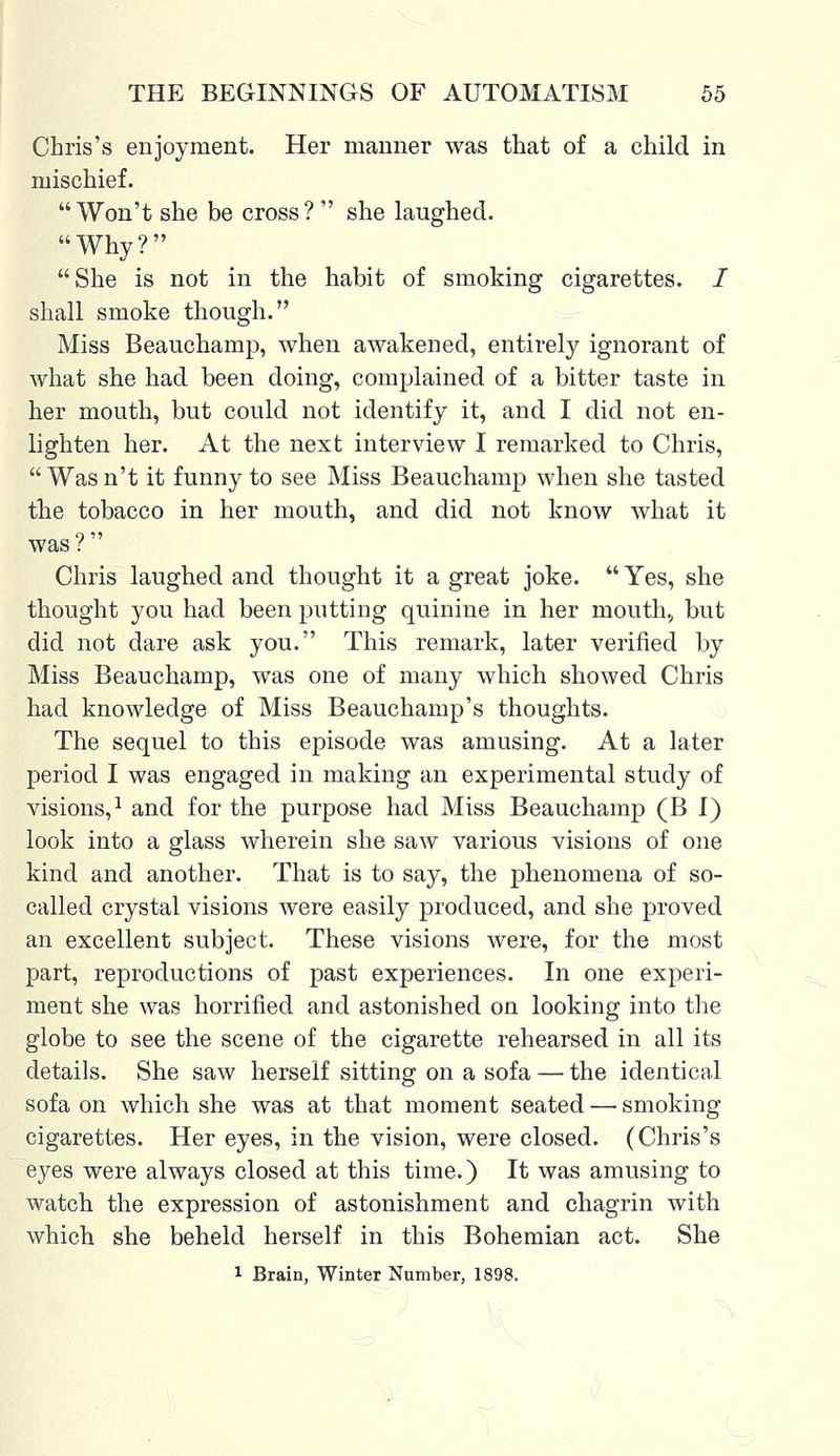 Chris's enjoyment. Her manner was that of a child in mischief. Won't she be cross?  she laughed. Why? She is not in the habit of smoking cigarettes. I shall smoke though. Miss Beauchamp, when awakened, entirely ignorant of what she had been doing, complained of a bitter taste in her mouth, but could not identify it, and I did not en- lighten her. At the next interview I remarked to Chris,  Was n't it funny to see Miss Beauchamp when she tasted the tobacco in her mouth, and did not know what it was ?  Chris laughed and thought it a great joke.  Yes, she thought you had been putting quinine in her mouth, but did not dare ask you. This remark, later verified by Miss Beauchamp, was one of many which showed Chris had knowledge of Miss Beauchamp's thoughts. The sequel to this episode was amusing. At a later period I was engaged in making an experimental study of visions,1 and for the purpose had Miss Beauchamp (B I) look into a glass wherein she saw various visions of one kind and another. That is to say, the phenomena of so- called crystal visions were easily produced, and she proved an excellent subject. These visions were, for the most part, reproductions of past experiences. In one experi- ment she was horrified and astonished on looking into the globe to see the scene of the cigarette rehearsed in all its details. She saw herself sitting on a sofa — the identical sofa on which she was at that moment seated — smoking cigarettes. Her eyes, in the vision, were closed. (Chris's eyes were always closed at this time.) It was amusing to watch the expression of astonishment and chagrin with which she beheld herself in this Bohemian act. She l Brain, Winter Number, 1898.