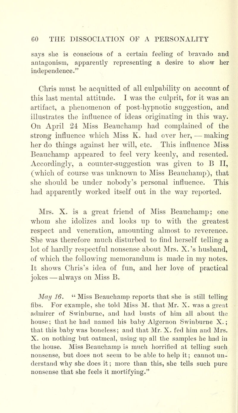 says she is conscious of a certain feeling of bravado and antagonism, apparently representing a desire to show her independence. Chris must be acquitted of all culpability on account of this last mental attitude. 1 was the culprit, for it was an artifact, a phenomenon of post-hypnotic suggestion, and illustrates the influence of ideas originating in this way. On April 24 Miss Beauchamp had complained of the strong influence which Miss K. had over her,—making her do things against her will, etc. This influence Miss Beauchamp appeared to feel very keenly, and resented. Accordingly, a counter-suggestion was given to B II, (which of course was unknown to Miss Beauchamp), that she should be under nobody's personal influence. This had apparently worked itself out in the way reported. Mrs. X. is a great friend of Miss Beauchamp; one whom she idolizes and looks up to with the greatest respect and veneration, amounting almost to reverence. She was therefore much disturbed to find herself telling a lot of hardly respectful nonsense about Mrs. X.'s husband, of which the following memorandum is made in my notes. It shows Chris's idea of fun, and her love of practical jokes — always on Miss B. May 16.  Miss Beauchamp reports that she is still telling fibs. For example, she told Miss M. that Mr. X. was a great admirer of Swinburne, and had busts of him all about the house; that he had named his baby Algernon Swinburne X.; that this baby was boneless; and that Mr. X. fed him and Mrs. X. on nothing but oatmeal, using up all the samples he had in the house. Miss Beauchamp is much horrified at telling such nonsense, but does not seem to be able to help it; cannot un- derstand why she does it; more than this, she tells such pure nonsense that she feels it mortifying.