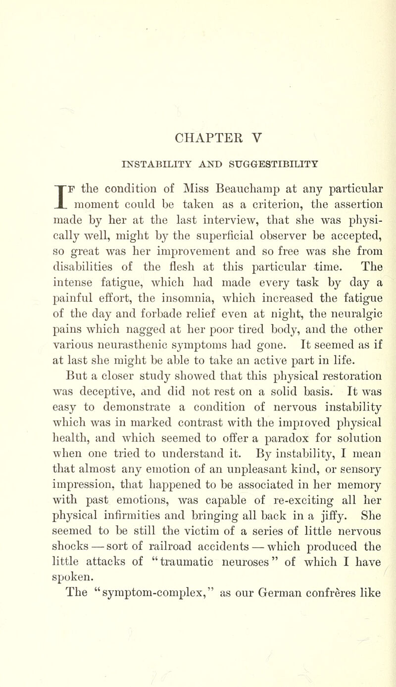 CHAPTER V INSTABILITY AND SUGGESTIBILITY IF the condition of Miss Beauchamp at any particular moment could be taken as a criterion, the assertion made by her at the last interview, that she was physi- cally well, might by the superficial observer be accepted, so great was her improvement and so free was she from disabilities of the flesh at this particular time. The intense fatigue, which had made every task by day a painful effort, the insomnia, which increased the fatigue of the day and forbade relief even at night, the neuralgic pains which nagged at her poor tired body, and the other various neurasthenic symptoms had gone. It seemed as if at last she might be able to take an active part in life. But a closer study showed that this physical restoration was deceptive, and did not rest on a solid basis. It was easy to demonstrate a condition of nervous instability which was in marked contrast with the improved physical health, and which seemed to offer a paradox for solution when one tried to understand it. By instability, I mean that almost any emotion of an unpleasant kind, or sensory impression, that happened to be associated in her memory with past emotions, was capable of re-exciting all her physical infirmities and bringing all back in a jiffy. She seemed to be still the victim of a series of little nervous shocks — sort of railroad accidents — which produced the little attacks of  traumatic neuroses of which I have spoken. The symptom-complex, as our German confreres like