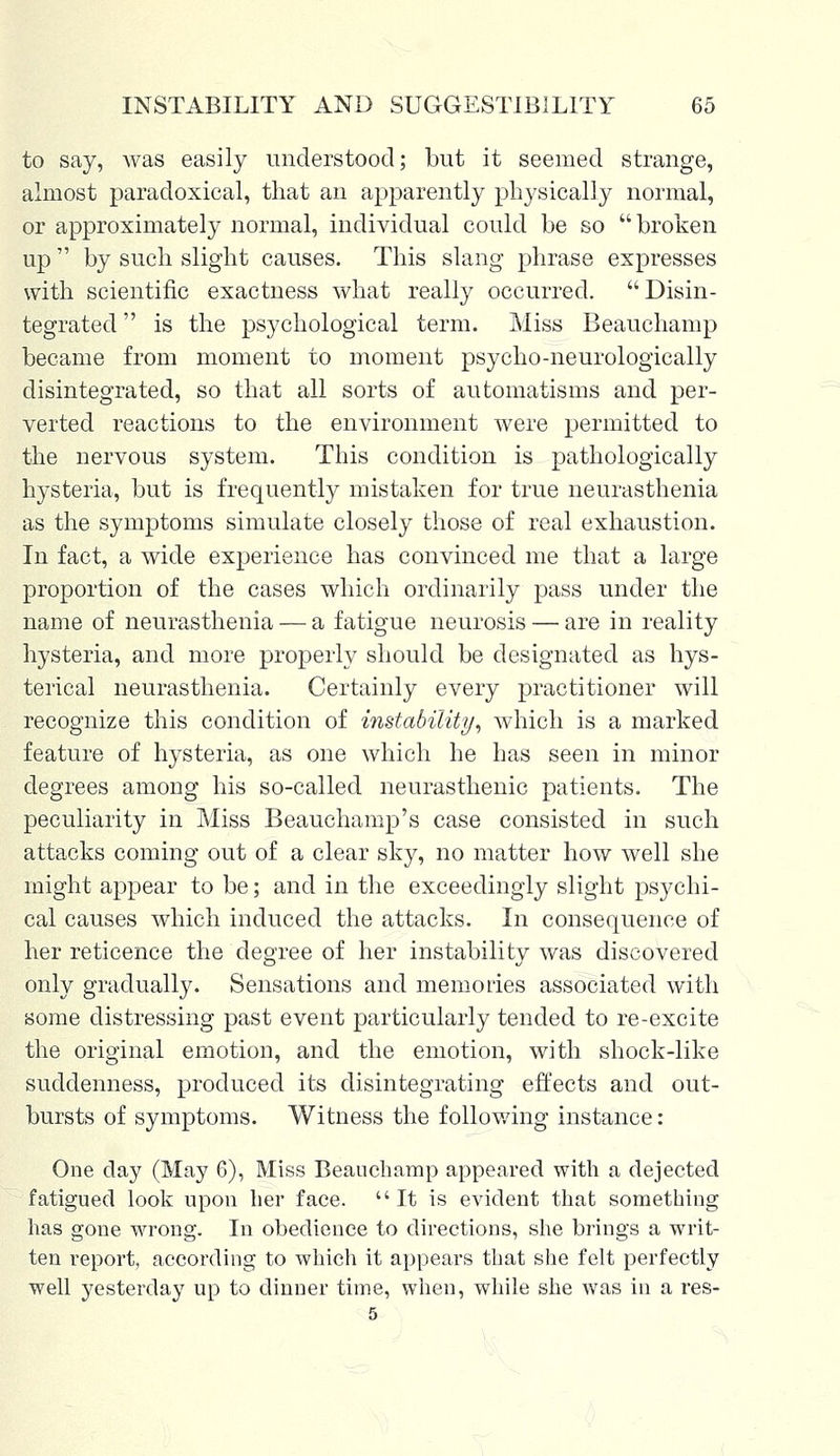 to say, was easily understood; but it seemed strange, almost paradoxical, that an apparently physically normal, or approximately normal, individual could be so broken up  by such slight causes. This slang phrase expresses with scientific exactness what really occurred. Disin- tegrated  is the psychological term. Miss Beauchamp became from moment to moment psycho-neurologically disintegrated, so that all sorts of automatisms and per- verted reactions to the environment were permitted to the nervous system. This condition is pathologically hysteria, but is frequently mistaken for true neurasthenia as the symptoms simulate closely those of real exhaustion. In fact, a wide experience has convinced me that a large proportion of the cases which ordinarily pass under the name of neurasthenia — a fatigue neurosis — are in reality hysteria, and more properly should be designated as hys- terical neurasthenia. Certainly every practitioner will recognize this condition of instability, which is a marked feature of hysteria, as one which he has seen in minor degrees among his so-called neurasthenic patients. The peculiarity in Miss Beauchamp's case consisted in such attacks coming out of a clear sky, no matter how well she might appear to be; and in the exceedingly slight psychi- cal causes which induced the attacks. In consequence of her reticence the degree of her instability was discovered only gradually. Sensations and memories associated with some distressing past event particularly tended to re-excite the original emotion, and the emotion, with shock-like suddenness, produced its disintegrating effects and out- bursts of symptoms. Witness the following instance : One day (May 6), Miss Beauchamp appeared with a dejected fatigued look upon her face. It is evident that something has gone wrong. In obedience to directions, she brings a writ- ten report, according to which it appears that she felt perfectly well yesterday up to dinner time, when, while she was in a res- 5