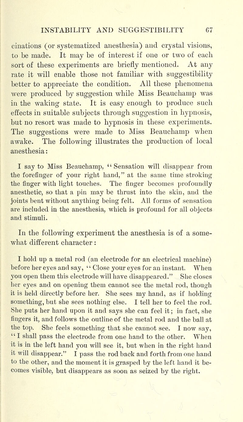dilations (or systematized anesthesia) and crystal visions, to be made. It may be of interest if one or two of each sort of these experiments are briefly mentioned. At any rate it will enable those not familiar with suggestibility better to appreciate the condition. All these phenomena were produced by suggestion while Miss Beauchamp was in the waking state. It is easy enough to produce such effects in suitable subjects through suggestion in hypnosis, but no resort was made to hypnosis in these experiments. The suggestions were made to Miss Beauchamp when awake. The following illustrates the production of local anesthesia: I say to Miss Beauchamp,  Sensation will disappear from the forefinger of your right hand, at the same time stroking the finger with light touches. The finger becomes profoundly anesthetic, so that a pin may be thrust into the skin, and the joints bent without anything being felt. All forms of sensation are included in the anesthesia, which is profound for all objects and stimuli. In the following experiment the anesthesia is of a some- what different character: I hold up a metal rod (an electrode for an electrical machine) before her eyes and say,  Close your eyes for an instant. When you open them this electrode will have disappeared. She closes her eyes and on opening them cannot see the metal rod, though it is held directly before her. She sees my hand, as if holding something, but she sees nothing else. I tell her to feel the rod. She puts her hand upon it and says she can feel it; in fact, she fingers it, and follows the outline of the metal rod and the ball at the top. She feels something that she cannot see. I now say, I shall pass the electrode from one hand to the other. When it is in the left hand you will see it, but when in the right hand it will disappear. I pass the rod back and forth from one hand to the other, and the moment it is grasped by the left hand it be- comes visible, but disappears as soon as seized by the right.