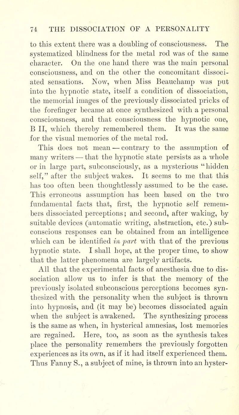 to this extent there was a doubling of consciousness. The systematized blindness for the metal rod was of the same character. On the one hand there was the main personal consciousness, and on the other the concomitant dissoci- ated sensations. Now, when Miss Beauchamp was put into the hypnotic state, itself a condition of dissociation, the memorial images of the previously dissociated pricks of the forefinger became at once synthesized with a personal consciousness, and that consciousness the hypnotic one, B II, which thereby remembered them. It was the same for the visual memories of the metal rod. This does not mean — contrary to the assumption of many writers — that the hypnotic state persists as a whole or in large part, subconsciously, as a mysterious hidden self, after the subject wakes. It seems to me that this has too often been thoughtlessly assumed to be the case. This erroneous assumption has been based on the two fundamental facts that, first, the hypnotic self remem- bers dissociated perceptions; and second, after waking, by suitable devices (automatic writing, abstraction, etc.) sub- conscious responses can be obtained from an intelligence which can be identified in part with that of the previous hypnotic state. I shall hope, at the proper time, to show that the latter phenomena are largely artifacts. All that the experimental facts of anesthesia due to dis- sociation allow us to infer is that the memory of the previously isolated subconscious perceptions becomes syn- thesized with the personality when the subject is thrown into hypnosis, and (it may be) becomes dissociated again when the subject is awakened. The synthesizing process is the same as when, in hysterical amnesias, lost memories are regained. Here, too, as soon as the synthesis takes place the personality remembers the previously forgotten experiences as its own, as if it had itself experienced them. Thus Fanny S., a subject of mine, is thrown into an hyster-