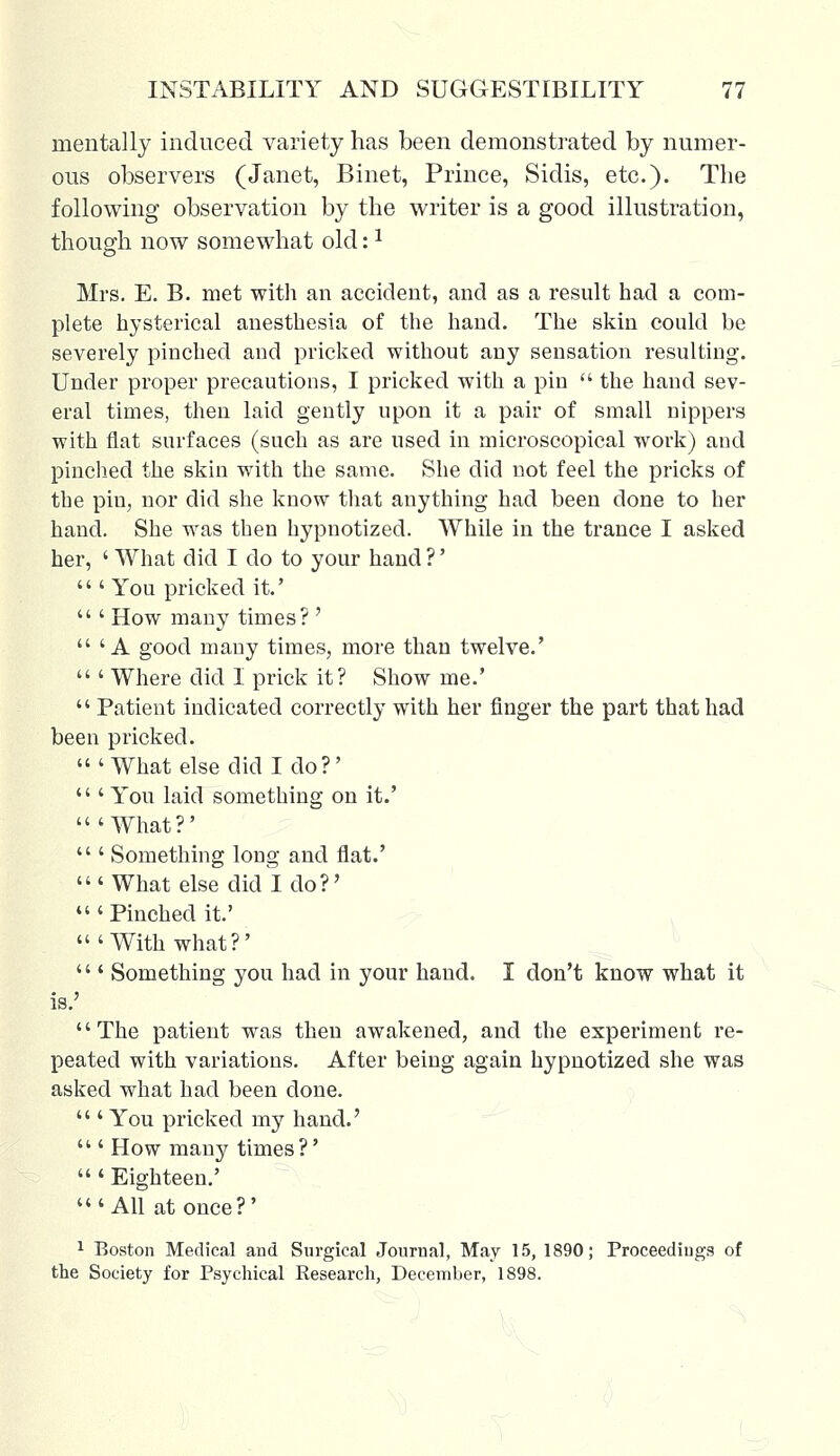 mentally induced variety has been demonstrated by numer- ous observers (Janet, Binet, Prince, Sidis, etc.). The following observation by the writer is a good illustration, though now somewhat old:* Mrs. E. B. met with an accident, and as a result had a com- plete hysterical anesthesia of the hand. The skin could be severely pinched and pricked without any sensation resulting. Under proper precautions, I pricked with a pin  the hand sev- eral times, then laid gently upon it a pair of small nippers with flat surfaces (such as are used in microscopical work) and pinched the skin with the same. She did not feel the pricks of the piu, nor did she know that anything had been done to her hand. She was then hypnotized. While in the trance I asked her, ' What did I do to your hand ?'  ' You pricked it.'  ' How many times? '  'A good many times, more than twelve.'  ' Where did I prick it? Show me.'  Patient indicated correctly with her finger the part that had been pricked. 'What else did I do?'  ' You laid something on it.' 'What?'  ' Something long and flat.' 'What else did I do?' 'Pinched it.' 'With what?'  ' Something you had in your hand. I don't know what it is.' The patient was then awakened, and the experiment re- peated with variations. After being again hypnotized she was asked what had been done.  ' You pricked my hand.'  ' How many times ?'  ' Eighteen.' 'All at once?' 1 Boston Medical and Surgical Journal, May 15, 1890; Proceedings of the Society for Psychical Research, December, 1898.