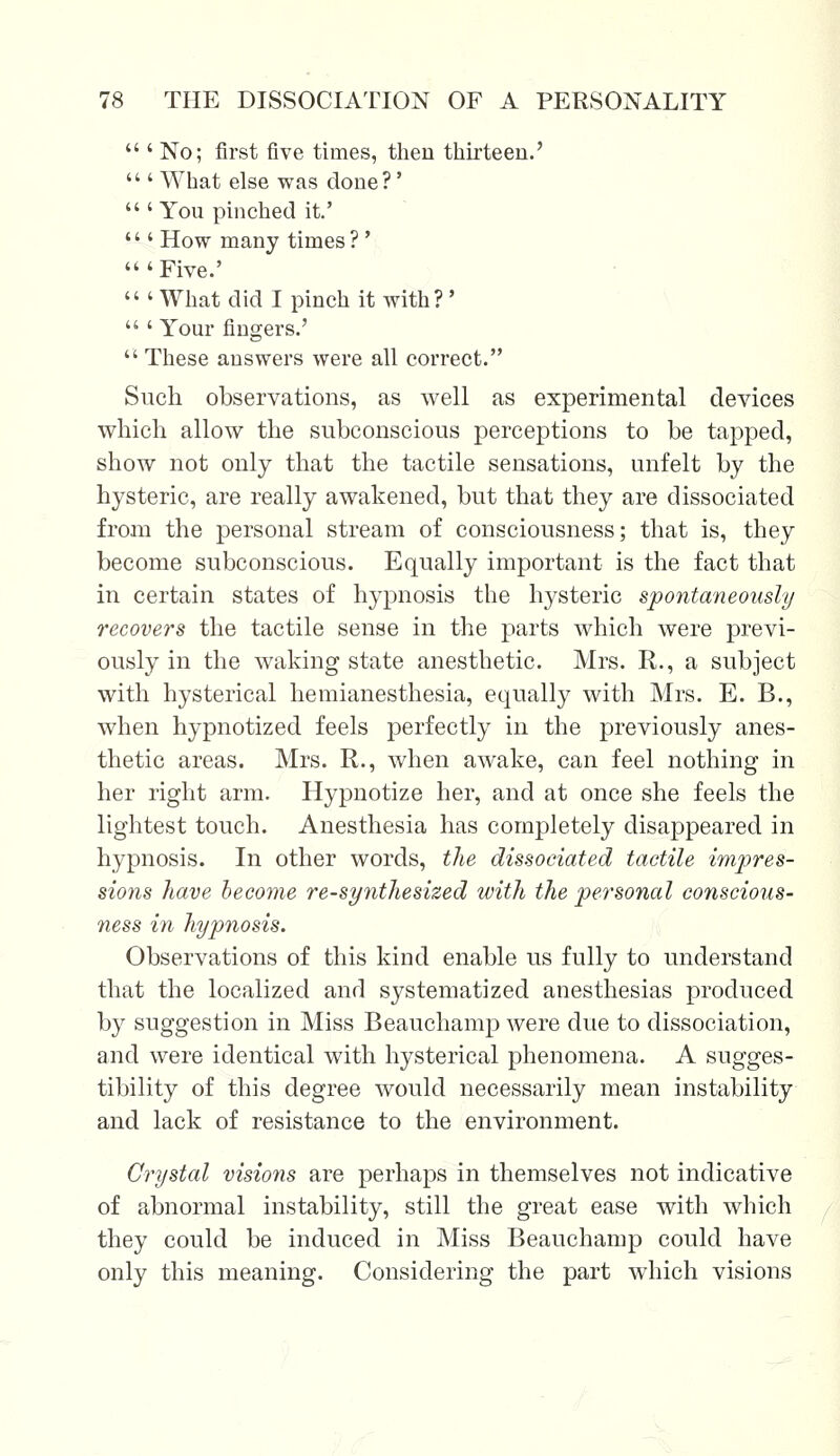  ' No; first five times, then thirteen.'  ' What else was done?'  ' You pinched it.' ''' How many times ?'  ' Five.'  ' What did I pinch it with?'  ' Your fingers.'  These answers were all correct. Such observations, as well as experimental devices which allow the subconscious perceptions to be tapped, show not only that the tactile sensations, unfelt by the hysteric, are really awakened, but that they are dissociated from the personal stream of consciousness; that is, they become subconscious. Equally important is the fact that in certain states of hypnosis the hysteric spontaneously recovers the tactile sense in the parts which were previ- ously in the waking state anesthetic. Mrs. R., a subject with hysterical hemianesthesia, equally with Mrs. E. B., when hypnotized feels perfectly in the previously anes- thetic areas. Mrs. R., when awake, can feel nothing in her right arm. Hypnotize her, and at once she feels the lightest touch. Anesthesia has completely disappeared in hypnosis. In other words, the dissociated tactile impres- sions have become re-synthesized with the personal conscious- ness in hypnosis. Observations of this kind enable us fully to understand that the localized and systematized anesthesias produced by suggestion in Miss Beauchamp were due to dissociation, and were identical with hysterical phenomena. A sugges- tibility of this degree would necessarily mean instability and lack of resistance to the environment. Crystal visions are perhaps in themselves not indicative of abnormal instability, still the great ease with which they could be induced in Miss Beauchamp could have only this meaning. Considering the part which visions /